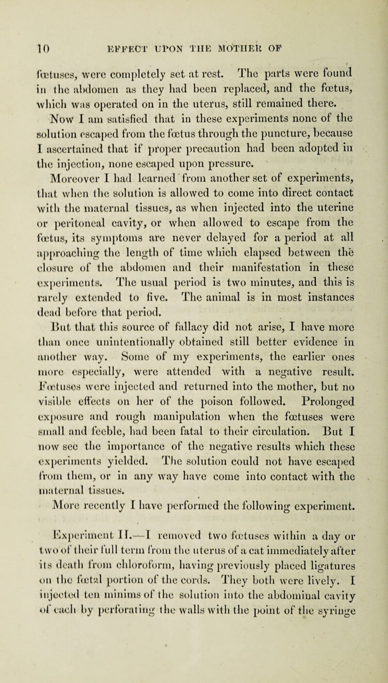 foetuses, were completely set at rest. The parts were found in the abdomen as they had been replaced, and the foetus, which was operated on in the uterus, still remained there. Now I am satisfied that in these experiments none of the solution escaped from the foetus through the puncture, because I ascertained that if proper precaution had been adopted in the injection, none escaped upon pressure. Moreover I had learned from another set of experiments, that when the solution is allowed to come into direct contact with the maternal tissues, as when injected into the uterine or peritoneal cavity, or when allowed to escape from the foetus, its symptoms are never delayed for a period at all approaching the length of time which elapsed between the closure of the abdomen and their manifestation in these experiments. The usual period is two minutes, and this is rarely extended to five. The animal is in most instances dead before that period. But that this source of fallacy did not arise, I have more than once unintentionally obtained still better evidence in another way. Some of my experiments, the earlier ones more especially, were attended with a negative result. Foetuses were injected and returned into the mother, but no visible effects on her of the poison followed. Prolonged exposure and rough manipulation when the foetuses were small and feeble, had been fatal to their circulation. But I now see the importance of the negative results which these experiments yielded. The solution could not have escaped from them, or in any way have come into contact with the maternal tissues. More recently I have performed the following experiment. Experiment II.—I removed two foetuses within a day or two of their full term from the uterus of a cat immediately after its death from chloroform, having previously placed ligatures on the fetal portion of the cords. They both were lively. I injected ten minims of the solution into the abdominal cavity of each by perforating the walls with the point of the syringe