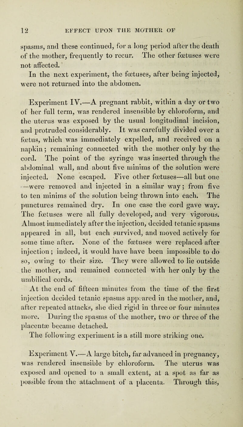 spasms, and these continued, for a long period after the death of the mother, frequently to recur. The other foetuses were not affected. In the next experiment, the foetuses, after being injected, were not returned into the abdomen. Experiment IY.—A pregnant rabbit, within a day or two of her full term, was rendered insensible by chloroform, and the uterus was exposed by the usual longitudinal incision, and protruded considerably. It was carefully divided over a foetus, which was immediately expelled, and received on a napkin; remaining connected with the mother only by the- cord. The point of the syringe was inserted through the abdominal Avail, and about five minims of the solution were injected. None escaped. Five other foetuses—all but one -—were removed and injected in a similar Avay; from five to ten minims of the solution being thrown into each. The punctures remained dry. In one case the cord gave way. The foetuses were all fully developed, and very vigorous. Almost immediately after the injection, decided tetanic spasms appeared in all, but each survived, and moved actively for some time after. None of the foetuses Avere replaced after injection; indeed, it would have have been impossible to do so, oAving to their size. They Avere allowed to lie outside the mother, and remained connected with her only by the umbilical cords. At the end of fifteen minutes from the time of the first injection decided tetanic spasms appeared in the mother, and, after repeated attacks, she died rigid in three or four minutes more. During the spasms of the mother, two or three of the placentae became detached. The following experiment is a still more striking one. Experiment Y.—A large bitch, far advanced in pregnancy, Avas rendered insensible by chloroform. The uterus was exposed and opened to a small extent, at a spot as far as possible from the attachment of a placenta. Through this,