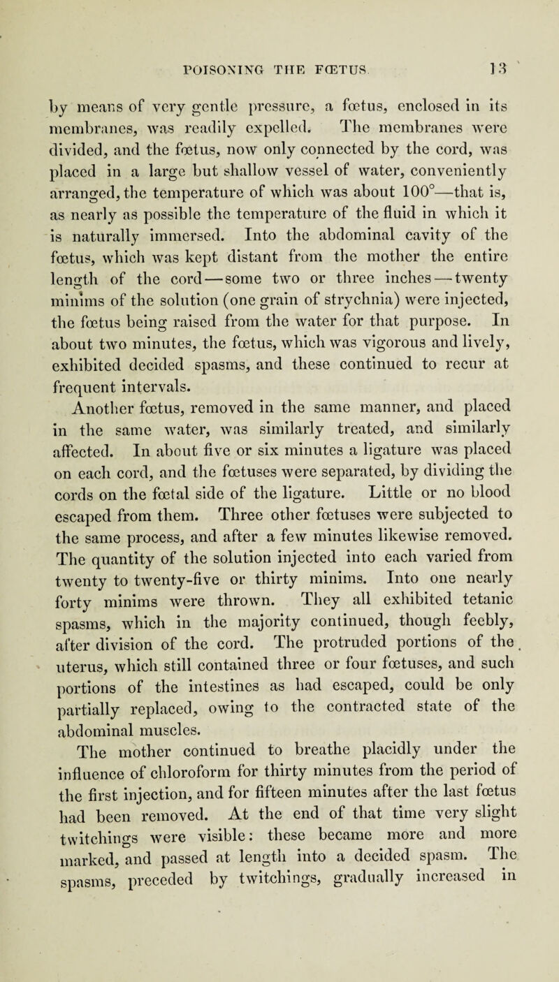 by means of very gentle pressure, a foetus, enclosed in its membranes, was readily expelled. The membranes were divided, and the foetus, now only connected by the cord, was placed in a large but shallow vessel of water, conveniently arranged, the temperature of which wTas about 100°—that is, as nearly as possible the temperature of the fluid in which it is naturally immersed. Into the abdominal cavity of the foetus, which was kept distant from the mother the entire length of the cord — some two or three inches — twenty minims of the solution (one grain of strychnia) were injected, the foetus being raised from the water for that purpose. In about two minutes, the foetus, which was vigorous and lively, exhibited decided spasms, and these continued to recur at frequent intervals. Another foetus, removed in the same manner, and placed in the same water, was similarly treated, and similarly affected. In about five or six minutes a ligature was placed on each cord, and the foetuses were separated, by dividing the cords on the foetal side of the ligature. Little or no blood escaped from them. Three other foetuses were subjected to the same process, and after a few minutes likewise removed. The quantity of the solution injected into each varied from twenty to twenty-five or thirty minims. Into one nearly forty minims were thrown. They all exhibited tetanic spasms, which in the majority continued, though feebly, after division of the cord. The protruded portions of the. uterus, which still contained three or four foetuses, and such portions of the intestines as had escaped, could be only partially replaced, owing to the contracted state of the abdominal muscles. The mother continued to breathe placidly under the influence of chloroform for thirty minutes from the period of the first injection, and for fifteen minutes after the last foetus had been removed. At the end of that time very slight twitchings were visible: these became more and more marked, and passed at length into a decided spasm. The spasms, preceded by twitchings, gradually increased in