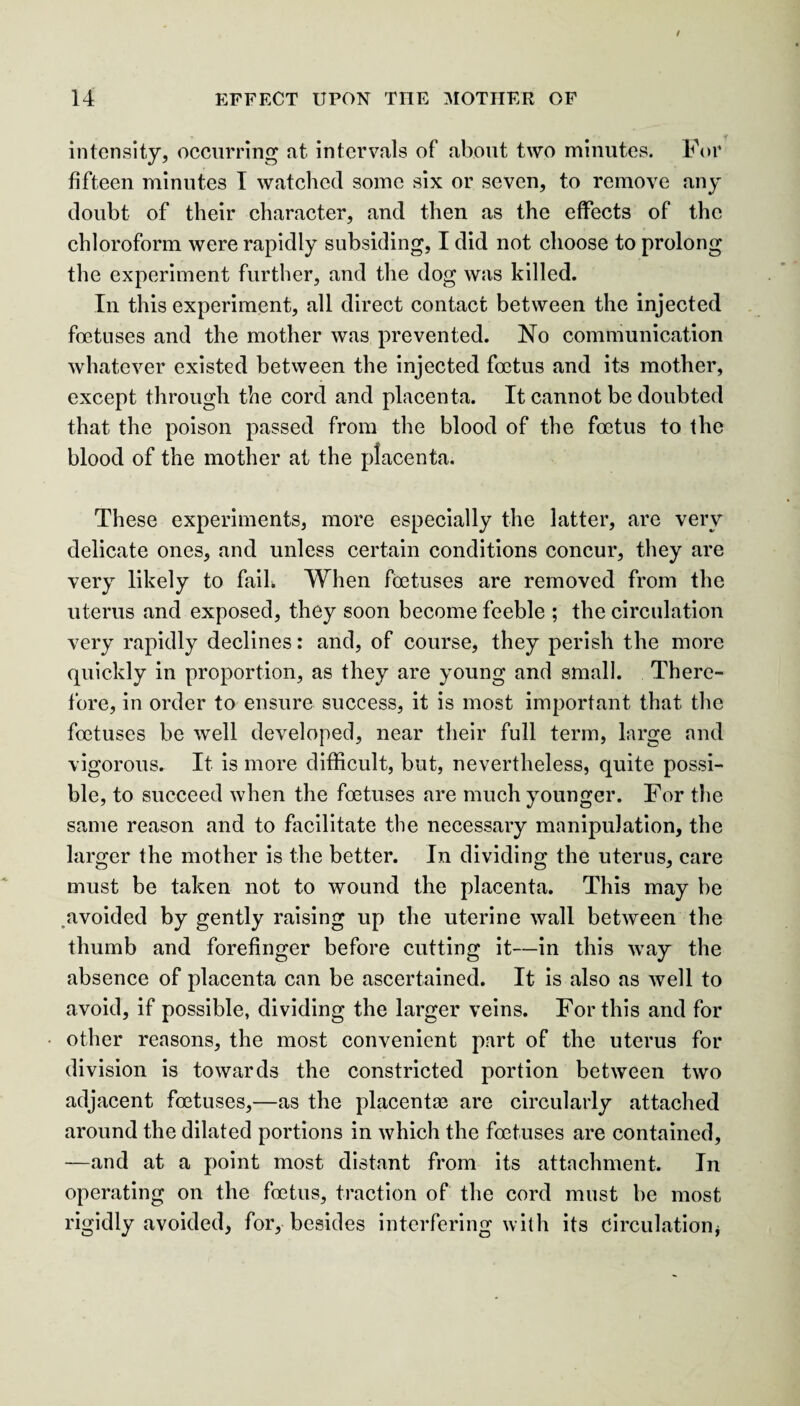 intensity, occurring at intervals of about two minutes. For fifteen minutes I watched some six or seven, to remove any doubt of their character, and then as the effects of the chloroform were rapidly subsiding, I did not choose to prolong the experiment further, and the dog was killed. In this experiment, all direct contact between the injected foetuses and the mother was prevented. No communication whatever existed between the injected foetus and its mother, except through the cord and placenta. It cannot be doubted that the poison passed from the blood of the foetus to the blood of the mother at the placenta. These experiments, more especially the latter, are very delicate ones, and unless certain conditions concur, they are very likely to faik When foetuses are removed from the uterus and exposed, they soon become feeble ; the circulation very rapidly declines: and, of course, they perish the more quickly in proportion, as they are young and small. There¬ fore, in order to ensure success, it is most important that the foetuses be well developed, near their full term, large and vigorous. It. is more difficult, but, nevertheless, quite possi¬ ble, to succeed when the foetuses are much younger. For the same reason and to facilitate the necessary manipulation, the larger the mother is the better. In dividing the uterus, care must be taken not to wound the placenta. This may be avoided by gently raising up the uterine wall between the thumb and forefinger before cutting it—in this way the absence of placenta can be ascertained. It is also as well to avoid, if possible, dividing the larger veins. For this and for other reasons, the most convenient part of the uterus for division is towards the constricted portion between two adjacent foetuses,—as the placentae are circularly attached around the dilated portions in which the foetuses are contained, —and at a point most distant from its attachment. In operating on the foetus, traction of the cord must be most rigidly avoided, for, besides interfering with its circulation*