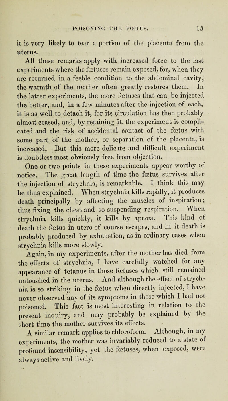 it is very likely to tear a portion of the placenta from the uterus. All these remarks apply with increased force to the last experiments where the foetuses remain exposed, for, when they are returned in a feeble condition to the abdominal cavity, the warmth of the mother often greatly restores them. In the latter experiments, the more foetuses that can be injected the better, and, in a few minutes after the injection of each, it is as well to detach it, for its circulation has then probably almost ceased, and, by retaining it, the experiment is compli¬ cated and the risk of accidental contact of the foetus with some part of the mother, or separation of the placenta, is increased. But this more delicate and difficult experiment is doubtless most obviously free from objection. One or two points in these experiments appear worthy of notice. The great length of time the foetus survives after the injection of strychnia, is remarkable. I think this may be thus explained. When strychnia kills rapidly, it produces death principally by affecting the muscles of inspiration; thus fixing the chest and so suspending respiration. When strychnia kills quickly, it kills by apnoca. This kind of death the foetus in utero of course escapes, and in it death is probably produced by exhaustion, as in ordinary cases when strychnia kills more slowly. Again, in my experiments, after the mother has died from the effects of strychnia, I have carefully watched for any appearance of tetanus in those foetuses which still remained untouched in the uterus. And although the effect of strych¬ nia is so striking in the foetus when directly injected, I have never observed any of its symptoms in those which I had not poisoned. This fact is most interesting in relation to the present inquiry, and may probably be explained by the short time the mother survives its effects. A similar remark applies to chloroform. Although, in my experiments, the mother was invariably reduced to a state of profound insensibility, yet the foetuses, when exposed, were always active and lively.
