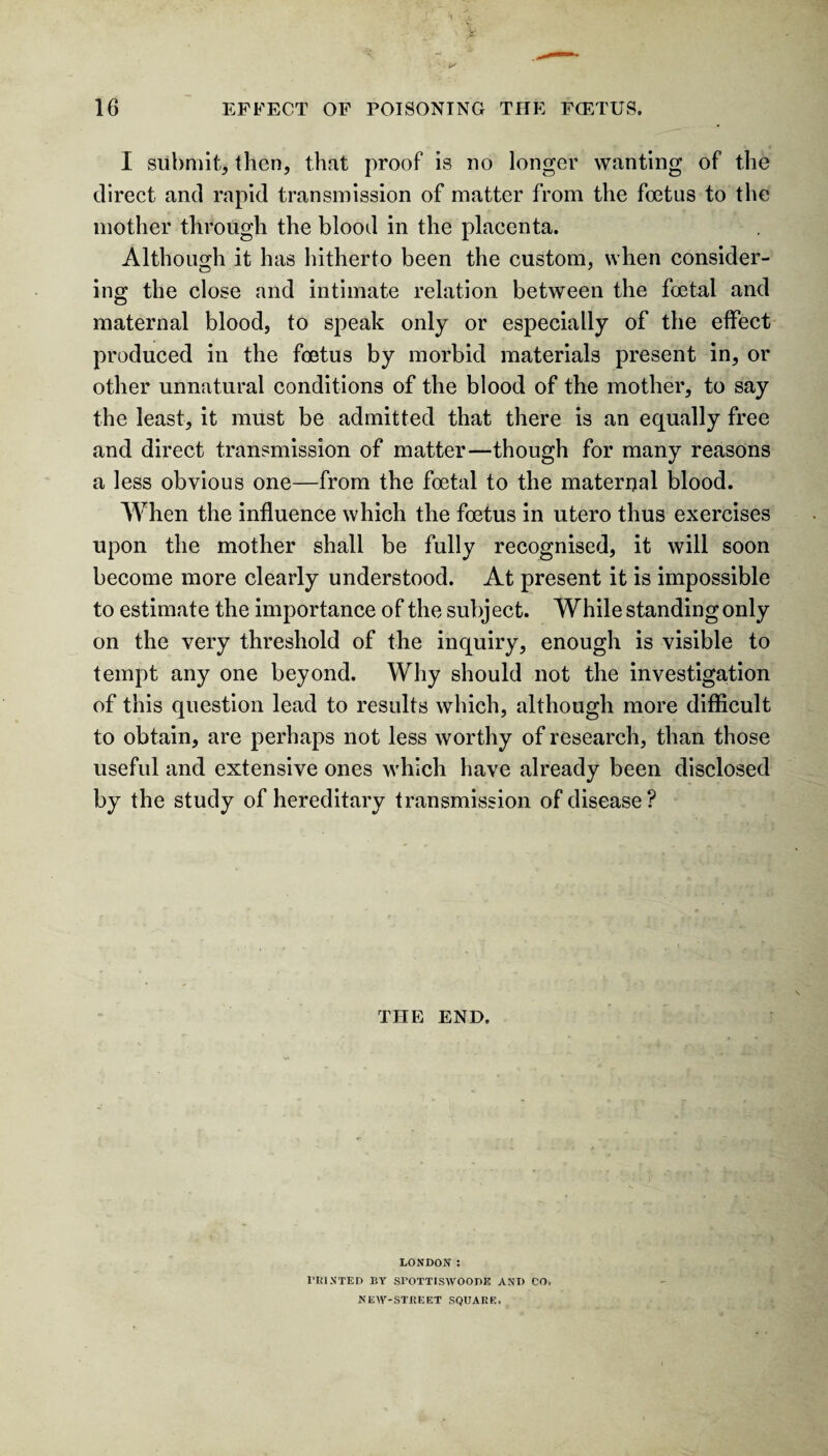 I submit, (hen, that proof is no longer wanting of the direct and rapid transmission of matter from the foetus to the mother through the blood in the placenta. Although it has hitherto been the custom, when consider¬ ing the close and intimate relation between the foetal and maternal blood, to speak only or especially of the effect produced in the foetus by morbid materials present in, or other unnatural conditions of the blood of the mother, to say the least, it must be admitted that there is an equally free and direct transmission of matter—though for many reasons a less obvious one—from the foetal to the maternal blood. When the influence which the foetus in utero thus exercises upon the mother shall be fully recognised, it will soon become more clearly understood. At present it is impossible to estimate the importance of the subject. While standing only on the very threshold of the inquiry, enough is visible to tempt any one beyond. Why should not the investigation of this question lead to results which, although more difficult to obtain, are perhaps not less worthy of research, than those useful and extensive ones which have already been disclosed by the study of hereditary transmission of disease? THE END. LONDON : I’RINTED BY SrOTTISAVOODE AND CO, KEW-ST8EET SQUARE.