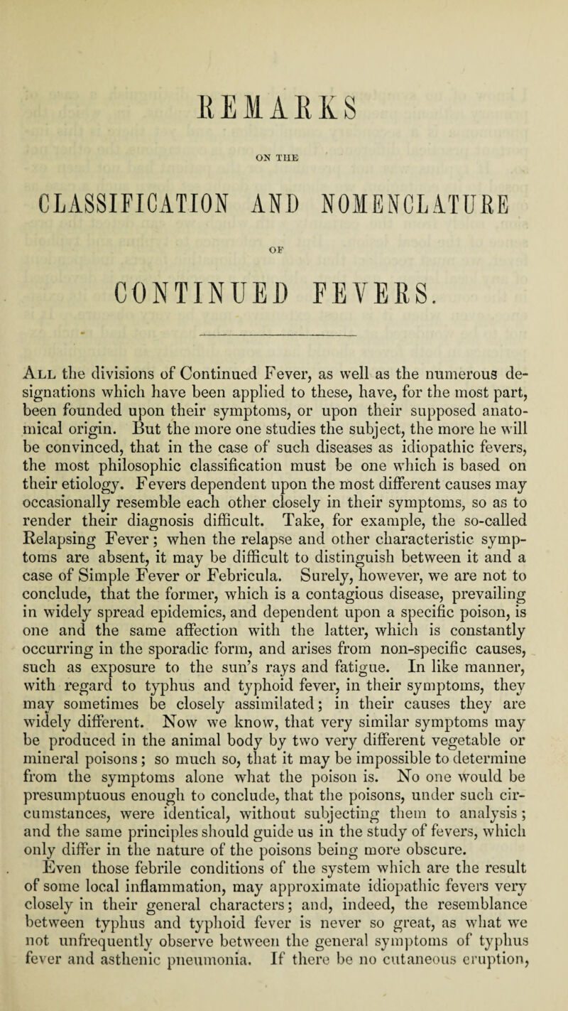 REMARKS ON THE CLASSIFICATION AND NOMENCLATURE OF CONTINUED FEVERS. All the divisions of Continued Fever, as well as the numerous de¬ signations which have been applied to these, have, for the most part, been founded upon their symptoms, or upon their supposed anato¬ mical origin. But the more one studies the subject, the more he will be convinced, that in the case of such diseases as idiopathic fevers, the most philosophic classification must be one which is based on their etiology. Fevers dependent upon the most different causes may occasionally resemble each other closely in their symptoms, so as to render their diagnosis difficult. Take, for example, the so-called Relapsing Fever; when the relapse and other characteristic symp¬ toms are absent, it may be difficult to distinguish between it and a case of Simple Fever or Febricula. Surely, however, we are not to conclude, that the former, which is a contagious disease, prevailing in widely spread epidemics, and dependent upon a specific poison, is one and the same affection with the latter, which is constantly occurring in the sporadic form, and arises from non-specific causes, such as exposure to the sun’s rays and fatigue. In like manner, with regard to typhus and typhoid fever, in their symptoms, they may sometimes he closely assimilated; in their causes they are widely different. Now we know, that very similar symptoms may be produced in the animal body by two very different vegetable or mineral poisons ; so much so, that it may be impossible to determine from the symptoms alone what the poison is. No one would be presumptuous enough to conclude, that the poisons, under such cir¬ cumstances, were identical, without subjecting them to analysis ; and the same principles should guide us in the study of fevers, which only differ in the nature of the poisons being more obscure. Even those febrile conditions of the system which are the result of some local inflammation, may approximate idiopathic fevers very closely in their general characters; and, indeed, the resemblance between typhus and typhoid fever is never so great, as what we not unfrequently observe between the general symptoms of typhus fever and asthenic pneumonia. If there be no cutaneous eruption,