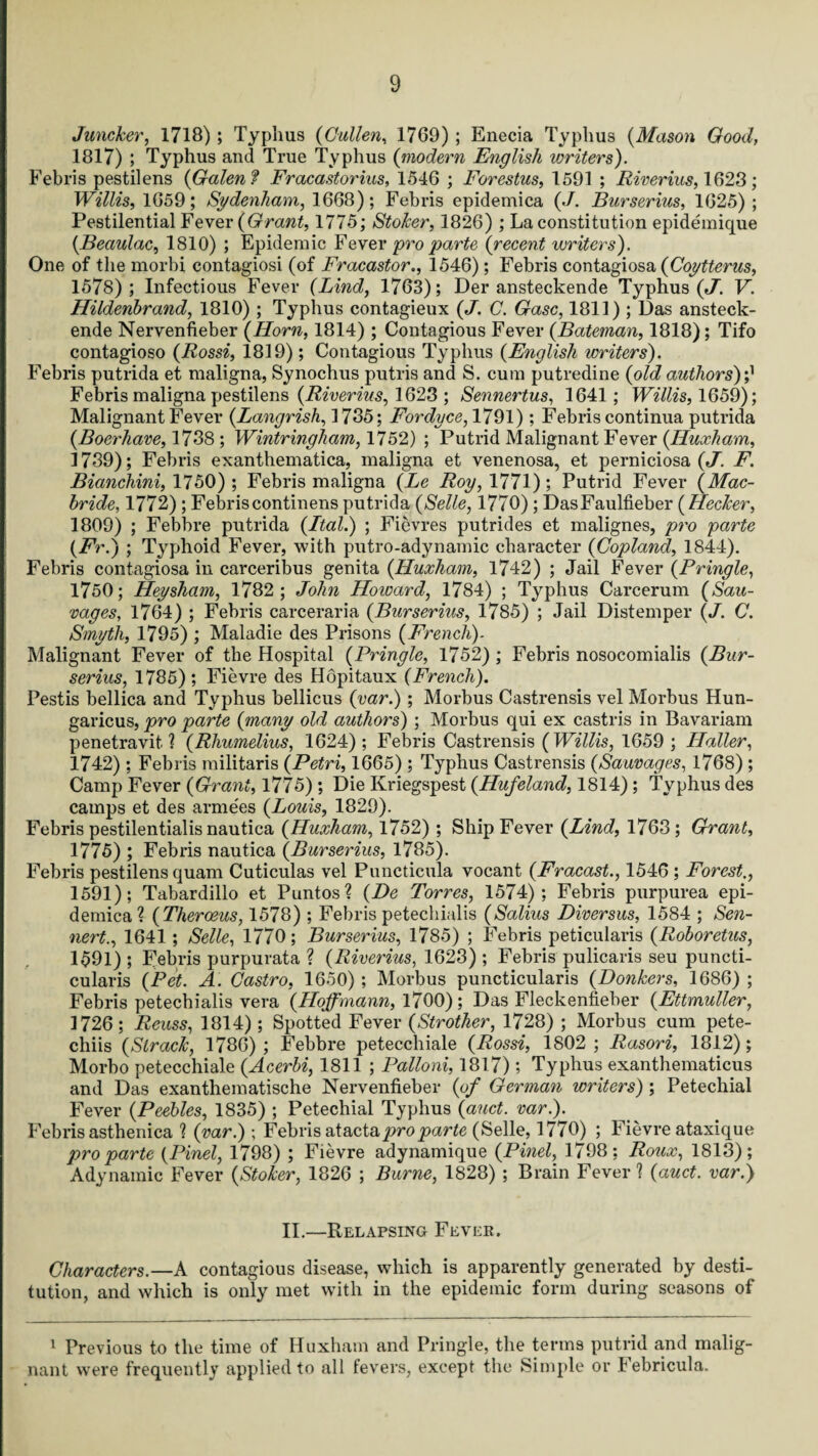 Juncker, 1718) ; Typhus (Cullen, 1769) ; Enecia Typhus (Mason Good, 1817) ; Typhus and True Typhus (modern English writers). Febris pestilens {Galen? Fracastorius, 1546 ; Forestus, 1591 ; River ins, 1628; Willis, 1659; Sydenham, 1668); Febris epidemica {J. Burserius, 1625); Pestilential Fever {Grant, 1775; Stoker, 1826) ; La constitution epidemique {Beaulac, 1810) ; Epidemic Fever pro parte {recent writers). One of the morbi contagiosi (of Fracastor., 1546); Febris contagiosa {Coytterus, 1578); Infectious Fever (Lind, 1763); Der ansteckende Typhus (J. V. Hildenbrand, 1810) ; Typhus contagieux {J. C. Gasc, 1811) ; Das ansteck¬ ende Nervenfieber (Horn, 1814) ; Contagious Fever (Bateman, 1818); Tifo contagioso (Rossi, 1819); Contagious Typhus (English writers). Febris putrida et maligna, Synochus putris and S. cum putredine (old authors)? Febris maligna pestilens (Riverius, 1623 ; Sennertus, 1641; Willis, 1659); Malignant Fever (Langrish, 1735; Fordyce, 1791); Febris continua putrida (Boerhave, 1738; Wintringham, 1752) ; Putrid Malignant Fever (Huxham, 1739); Febris exanthematica, maligna et venenosa, et perniciosa (J. F. Bianchini, 1750) ; Febris maligna (Le Roy, 1771); Putrid Fever (Mac- bride, 1772); Febriscontinens putrida (Selle, 1770); DasFaulfieber (Hecker, 1809) ; Febbre putrida (Ital.) ; Fievres putrides et malignes, pro parte (Fr.) ; Typhoid Fever, with putro-adynamic character (Copland, 1844). Febris contagiosa in carceribus genita (Huxham, 1742) ; Jail Fever (Pringle, 1750; jHey sham, 1782; John Howard, 1784) ; Typhus Carcerum (Sau- vages, 1764) ; Febris carceraria (Burserius, 1785) ; Jail Distemper (J. C. Smyth, 1795) ; Maladie des Prisons (French). Malignant Fever of the Hospital (Pringle, 1752); Febris nosocomialis (Bur¬ serius, 1785); Fievre des Hopitaux (French). Pestis bellica and Typhus bellicus (var.) ; Morbus Castrensis vel Morbus Hun- garicus, pro parte (many old authors) ; Morbus qui ex castris in Bavarian! penetravit. ? (Rhumelius, 1624); Febris Castrensis (Willis, 1659; Haller, 1742); Febris militaris (Petri, 1665) ; Typhus Castrensis (Sauvages, 1768) ; Camp Fever (Grant, 1775) ; Die Kriegspest (Hufeland, 1814); Typhus des camps et des arme'es (Louis, 1829). Febris pestilentialis nautica (Huxham, 1752) ; Ship Fever (Lind, 1763; Grant, 1775) ; Febris nautica (Burserius, 1785). Febris pestilens quam Cuticulas vel Puncticula vocant (Fracast., 1546 ; Forest., 1591); Tabardillo et Pantos? (De Torres, 1574); Febris purpurea epi¬ demica? (Theroeus, 1578) ; Febris petechialis (Salius Diversus, 1584 ; Sen- nert., 1641; Selle, 1770; Burserius, 1785) ; Febris peticularis (Roboretus, 1591) ; Febris purpurata ? (Riverius, 1623) ; Febris pulicaris seu puncti- cularis (Pet. A. Castro, 1650) ; Morbus puncticularis (Bonkers, 1686) ; Febris petechialis vera (Hoffmann, 1700) ; Das Fleckenfieber (Ettmuller, 1726; Reuss, 1814); Spotted Fever (Strother, 1728) ; Morbus cum pete- chiis (Slrack, 1786); Febbre petecchiale (Rossi, 1802; Rasori, 1812); Morbo petecchiale (Acerbi, 1811 ; Palloni, 1817) ; Typhus exanthematicus and Das exanthematische Nervenfieber (of German writers) ; Petechial Fever (Peebles, 1835) ; Petechial Typhus (auct. var.). Febris asthenica ? (var.); Febris at acta pro parte (Selle, 1770) ; Fievre ataxique pro parte (Pinel, 1798) ; Fievre adynamique (Pinel, 1798; Roux, 1813); Adynamic Fever (Stoker, 1826 ; Burne, 1828) ; Brain Fever ? (auct. var.) II.—Relapsing Fever. Characters.—A contagious disease, which is apparently generated by desti¬ tution, and which is only met with in the epidemic form during seasons of 1 Previous to the time of Huxham and Pringle, the terms putrid and malig¬ nant were frequently applied to all fevers, except the Simple or lebricula.