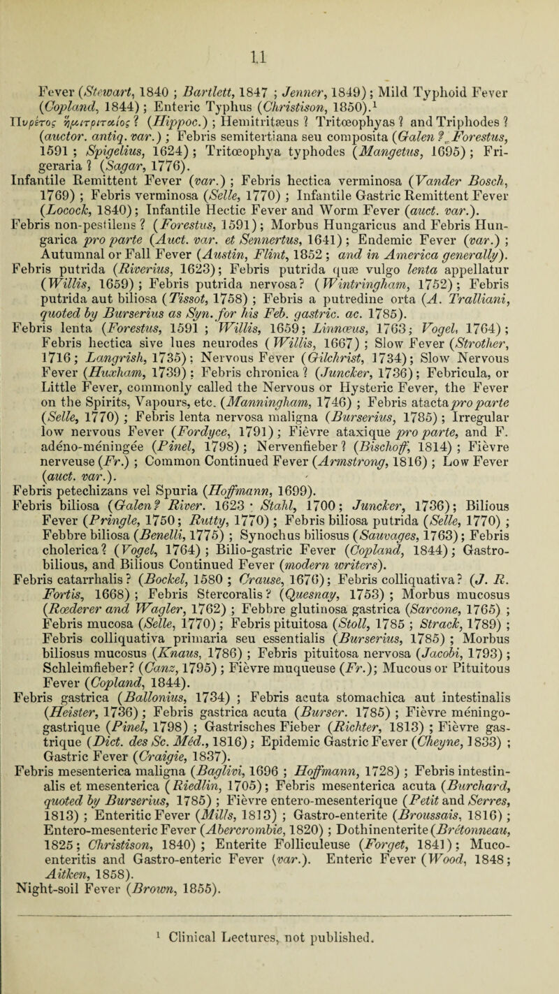 Fever (Stewart, 1840 ; Bartlett, 1847 ; Jenner, 1849) ; Mild Typhoid Fever (Copland, 1844); Enteric Typhus (Christison, 1850).1 rii^TOf yfUTpiToiios ? (Hippoc.) ; Hemitritseus 1 Tritoeophyas ? and Triphodes ? (auctor. antiq. var.) ; Febris semitertiana seu composita (Galen ? ^Forestus, 1591 ; Spigelius, 1624) ; Tritoeophya typhodes (.Mangetus, 1695) ; Fri- geraria ? (Sagar, 1776). Infantile Remittent Fever (var.) ; Febris hectica verminosa (Vander Bosch, 1769) ; Febris verminosa (Selle, 1770) ; Infantile Gastric Remittent Fever (Locock, 1840); Infantile Hectic Fever and Worm Fever (auct. var.). Febris non-pestilens ? (Forestus, 1591); Morbus Hungaricus and Febris Hun- garica pro parte (Auct. var. et Sennertus, 1641); Endemic Fever (var.) ; Autumnal or Fall Fever (Austin, Flint, 1852 ; and in America generally). Febris putrida (Riverius, 1623); Febris putrida quse vulgo lenta appellatur (Willis, 1659); Febris putrida nervosa? (Wintringham, 1752); Febris putrida aut biliosa (Tissot, 1758) ; Febris a putredine orta (A. Tralliani, quoted hy Burserius as Syn.for his Feb. gastric, ac. 1785). Febris lenta (Forestus, 1591 ; Willis, 1659; Linnaeus, 1763; Vogel, 1764); Febris hectica sive lues neurodes (Willis, 1667) ; Slow Fever (Strother, 1716; Langrish, 1735): Nervous Fever (Gilchrist, 3 734); Slow Nervous Fever (Huxham, 1739); Febris chronica? (Juncker, 1736); Febricula, or Little Fever, commonly called the Nervous or Hysteric Fever, the Fever on the Spirits, Vapours, etc. (Manningliam, 1746) ; Febris atactapro parte (Selle, 1770) ; Febris lenta nervosa maligna (Burserius, 1785); Irregular low nervous Fever (Fordyce, 1791); Fievre ataxique pro parte, and F. adeno-meningee (Pinel, 1798) ; Nervenfieber ? (Bischoff 1814) ; Fievre nerveuse (Fr.) ; Common Continued Fever (Armstrong, 1816) ; Low Fever (auct. var.). Febris petechizans vel Spuria (Hoffmann, 1699). Febris biliosa (Galen? River. 1623* Stahl, 1700; Juncker, 1736); Bilious Fever (Pringle, 1750; Rutty, 1770) ; Febris biliosa putrida (Selle, 1770) ; Febbre biliosa (Benelli, 1775) ; Synochus biliosus (Sauvages, 1763); Febris cholerical (Vogel, 1764); Bilio-gastric Fever (Copland, 1844); Gastro- bilious, and Bilious Continued Fever (modern writers). Febris eatarrhalis? (Bockel, 1580 ; Crause, 1676); Febris colliquativa ? (J. R. Fortis, 1668) ; Febris Stercoralis ? (Quesnay, 1753) ; Morbus mucosus (Roederer and Wagler, 1762) ; Febbre glutinosa gastrica (Sarcone, 1765) ; Febris mucosa (Selle, 1770); Febris pituitosa (Stoll, 1785 ; Strack, 1789) ; Febris colliquativa primaria seu essentialis (Burserius, 1785) ; Morbus biliosus mucosus (.Knaus, 1786) ; Febris pituitosa nervosa (Jacobi, 1793); Schleimfieber? (Canz, 1795) ; Fievre muqueuse (Fr.); Mucous or Pituitous Fever (Copland, 1844). Febris gastrica (Ballonius, 1734) ; Febris acuta stomachica aut intestinalis (Heister, 1736); Febris gastrica acuta (Burser. 1785) ; Fievre meningo- gastrique (Pinel, 1798) ; Gastrisches Fieber (Richter, 1813) ; Fievre gas- trique (Diet, des Sc. Med., 1816); Epidemic Gastric Fever (Cheyne, 1833) ; Gastric Fever (Craigie, 1837). Febris mesenterica maligna (Baglivi, 1696 ; Hoffmann, 1728) ; Febris intestin¬ alis et mesenterica (Riedlin, 1705); Febris mesenterica acuta (Burchard, quoted by Burserius, 1785) ; Fievre entero-mesenterique (Petit and Serres, 1813) ; Enteritic Fever (Mills, 1813) ; Gastro-enterite (Broussais, 1816); Entero-mesenteric Fever (Abercrombie, 1820) ; Dothinenterite (Bretonneau, 1825; Christison, 1840); Enterite Folliculeuse (Forget, 1841); Muco- enteritis and Gastro-enteric Fever (var.). Enteric Fever (Wood, 1848; Aitlcen, 1858). Night-soil Fever (Brown, 1855). Clinical Lectures, not published. i