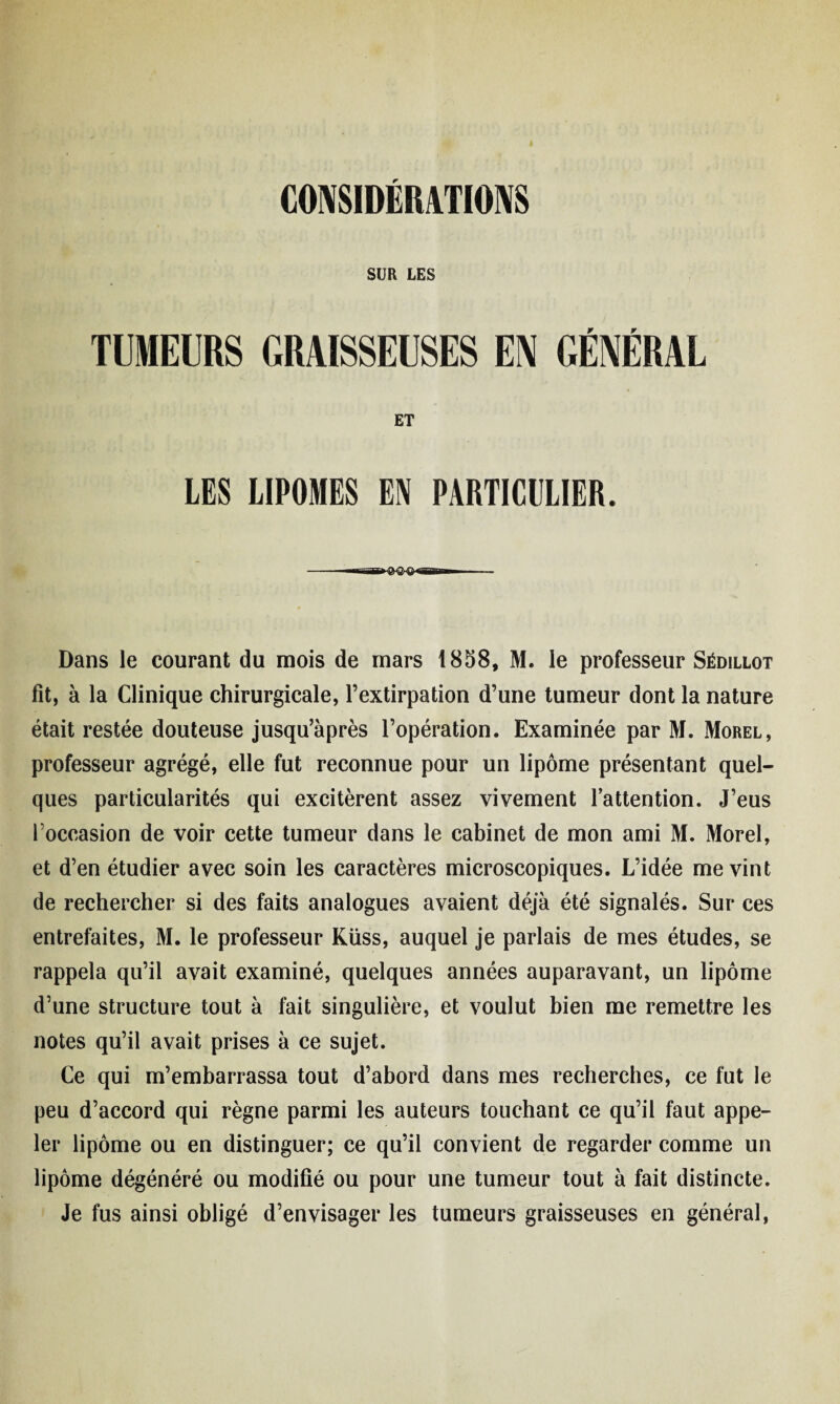 SUR LES TUMEURS GRAISSEUSES EM GÉNÉRAL ET LES LIPOMES EN PARTICULIER. -T-jgl fyQrQ «iBii'il H ■■ Dans le courant du mois de mars 1858, M. le professeur Sédillot fit, à la Clinique chirurgicale, l’extirpation d’une tumeur dont la nature était restée douteuse jusqu’après l’opération. Examinée par M. Morel, professeur agrégé, elle fut reconnue pour un lipome présentant quel¬ ques particularités qui excitèrent assez vivement l’attention. J’eus l’occasion de voir cette tumeur dans le cabinet de mon ami M. Morel, et d’en étudier avec soin les caractères microscopiques. L’idée me vint de rechercher si des faits analogues avaient déjà été signalés. Sur ces entrefaites, M. le professeur Küss, auquel je parlais de mes études, se rappela qu’il avait examiné, quelques années auparavant, un lipome d’une structure tout à fait singulière, et voulut bien me remettre les notes qu’il avait prises à ce sujet. Ce qui m’embarrassa tout d’abord dans mes recherches, ce fut le peu d’accord qui règne parmi les auteurs touchant ce qu’il faut appe¬ ler lipome ou en distinguer; ce qu’il convient de regarder comme un lipome dégénéré ou modifié ou pour une tumeur tout à fait distincte. Je fus ainsi obligé d’envisager les tumeurs graisseuses en général,