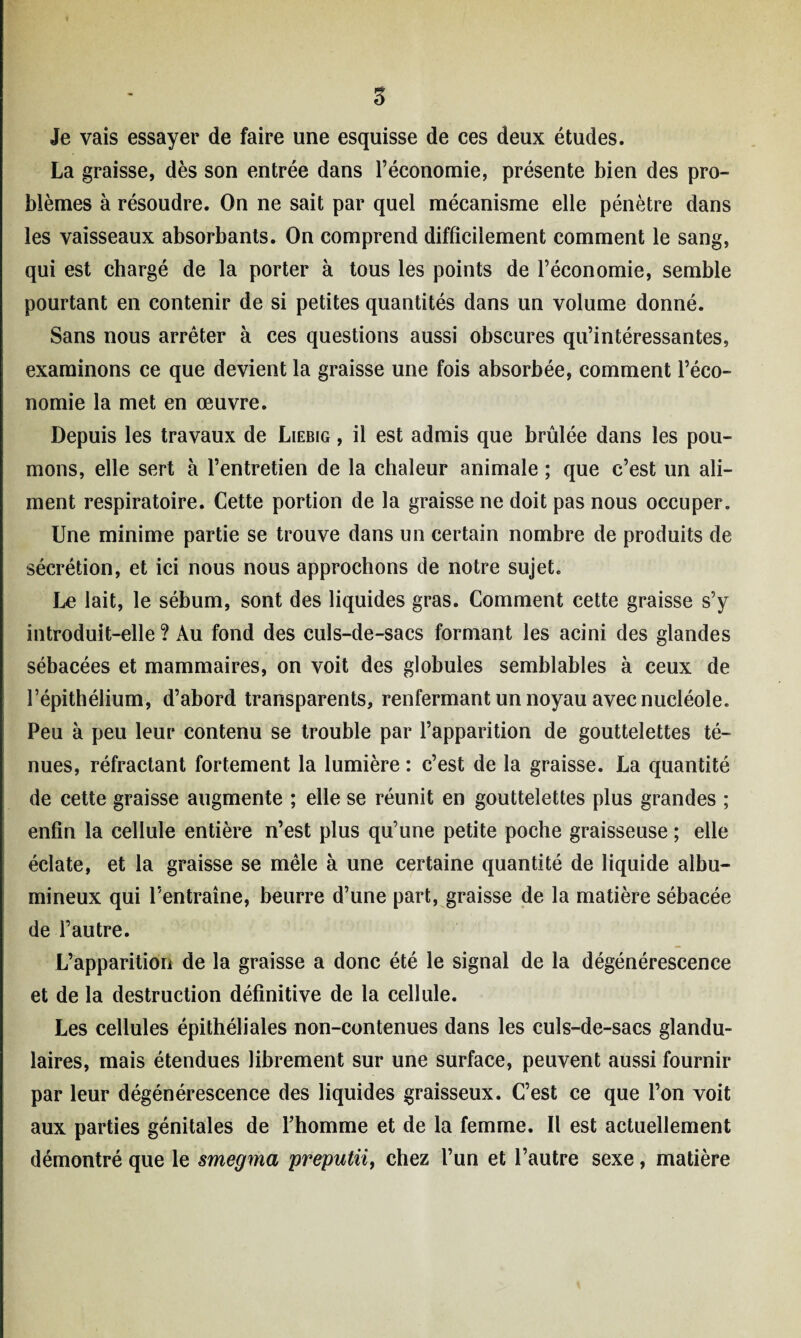 Je vais essayer de faire une esquisse de ces deux études. La graisse, dès son entrée dans l’économie, présente bien des pro¬ blèmes à résoudre. On ne sait par quel mécanisme elle pénètre dans les vaisseaux absorbants. On comprend difficilement comment le sang, qui est chargé de la porter à tous les points de l’économie, semble pourtant en contenir de si petites quantités dans un volume donné. Sans nous arrêter à ces questions aussi obscures qu’intéressantes, examinons ce que devient la graisse une fois absorbée, comment l’éco¬ nomie la met en oeuvre. Depuis les travaux de Liebig , il est admis que brûlée dans les pou¬ mons, elle sert à l’entretien de la chaleur animale ; que c’est un ali¬ ment respiratoire. Cette portion de la graisse ne doit pas nous occuper. Une minime partie se trouve dans un certain nombre de produits de sécrétion, et ici nous nous approchons de notre sujet. Le lait, le sébum, sont des liquides gras. Comment cette graisse s’y introduit-elle ? Au fond des culs-de-sacs formant les acini des glandes sébacées et mammaires, on voit des globules semblables à ceux de l’épithélium, d’abord transparents, renfermant un noyau avec nucléole. Peu à peu leur contenu se trouble par l’apparition de gouttelettes té¬ nues, réfractant fortement la lumière : c’est de la graisse. La quantité de cette graisse augmente ; elle se réunit en gouttelettes plus grandes ; enfin la cellule entière n’est plus qu’une petite poche graisseuse ; elle éclate, et la graisse se mêle à une certaine quantité de liquide albu¬ mineux qui l’entraîne, beurre d’une part, graisse de la matière sébacée de l’autre. L’apparition de la graisse a donc été le signal de la dégénérescence et de la destruction définitive de la cellule. Les cellules épithéliales non-contenues dans les culs-de-sacs glandu¬ laires, mais étendues librement sur une surface, peuvent aussi fournir par leur dégénérescence des liquides graisseux. C’est ce que l’on voit aux parties génitales de l’homme et de la femme. Il est actuellement démontré que le smegma preputn, chez l’un et l’autre sexe, matière