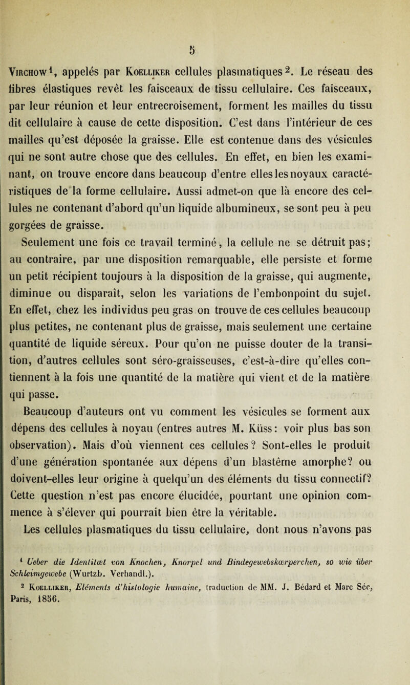 Virchow1, appelés par Koelliker cellules plasmatiques2. Le réseau des libres élastiques revêt les faisceaux de tissu cellulaire. Ces faisceaux, par leur réunion et leur entrecroisement, forment les mailles du tissu dit cellulaire à cause de cette disposition. C’est dans l’intérieur de ces mailles qu’est déposée la graisse. Elle est contenue dans des vésicules qui ne sont autre chose que des cellules. En effet, en bien les exami¬ nant, on trouve encore dans beaucoup d’entre elles les noyaux caracté¬ ristiques de la forme cellulaire. Aussi admet-on que là encore des cel¬ lules ne contenant d’abord qu’un liquide albumineux, se sont peu à peu gorgées de graisse. Seulement une fois ce travail terminé, la cellule ne se détruit pas; au contraire, par une disposition remarquable, elle persiste et forme un petit récipient toujours à la disposition de la graisse, qui augmente, diminue ou disparaît, selon les variations de l’embonpoint du sujet. En effet, chez les individus peu gras on trouve de ces cellules beaucoup plus petites, ne contenant plus de graisse, mais seulement une certaine quantité de liquide séreux. Pour qu’on ne puisse douter de la transi¬ tion, d’autres cellules sont séro-graisseuses, c’est-à-dire qu’elles con¬ tiennent à la fois une quantité de la matière qui vient et de la matière qui passe. Beaucoup d’auteurs ont vu comment les vésicules se forment aux dépens des cellules à noyau (entres autres M. Küss : voir plus bas son observation). Mais d’où viennent ces cellules? Sont-elles le produit d’une génération spontanée aux dépens d’un blastème amorphe? ou doivent-elles leur origine à quelqu’un des éléments du tissu connectif? Cette question n’est pas encore élucidée, pourtant une opinion com¬ mence à s’élever qui pourrait bien être la véritable. Les cellules plasmatiques du tissu cellulaire, dont nous n’avons pas 1 Uebcr die Identitœt von Knochen, Knorpel und Bindegewebskœrperchen, so wie über Schleimgewebe (Wurtzb. Verhandl.). 2 Koelliker, Eléments d’histologie humaine, traduction de MM. J. Bédard et Marc Sée, Paris, i856.