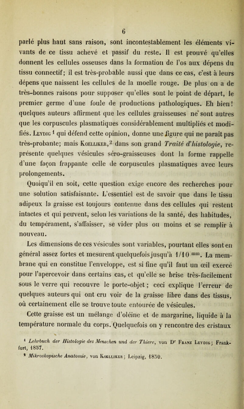 parlé plus haut sans raison, sont incontestablement les éléments vi¬ vants de ce tissu achevé et passif du reste. Il est prouvé qu’elles donnent les cellules osseuses dans la formation de l’os aux dépens du tissu connectif; il est très-probable aussi que dans ce cas, c’est à leurs dépens que naissent les cellules de la moelle rouge. De plus on a de très-bonnes raisons pour supposer qu’elles sont le point de départ, le premier germe d’une foule de productions pathologiques. Eh bien! quelques auteurs affirment que les cellules graisseuses ne sont autres que les corpuscules plasmatiques considérablement multipliés et modi¬ fiés. Leydig 1 qui défend cette opinion, donne uneiigure qui ne paraît pas très-probante; mais Koelliker,2 dans son grand Traité d’histologie, re¬ présente quelques vésicules séro-graisseuses dont la forme rappelle d’une façon frappante celle de corpuscules plasmatiques avec leurs prolongements. Quoiqu’il en soit, cette question exige encore des recherches pour une solution satisfaisante. L’essentiel est de savoir que dans le tissu adipeux la graisse est toujours contenue dans des cellules qui restent intactes et qui peuvent, selon les variations de la santé, des habitudes, du tempérament, s’affaisser, se vider plus ou moins et se remplir à nouveau. Les dimensions de ces vésicules sont variables, pourtant elles sont en général assez fortes et mesurent quelquefois jusqu’à 1/10 mm. La mem¬ brane qui en constitue l’enveloppe, est si fine qu’il faut un œil exercé pour l’apercevoir dans certains cas, et qu’elle se brise très-facilement sous le verre qui recouvre le porte-objet ; ceci explique l’erreur de quelques auteurs qui ont cru voir de la graisse libre dans des tissus, où certainement elle se trouve toute entourée de vésicules. Cette graisse est un mélange d’oléine et de margarine, liquide à la température normale du corps. Quelquefois on y rencontre des cristaux * Lehrbuch der Histologie des Menschen und der T hier e, von Dr Franz Leydig; Frank¬ furt, 1857. * Mikroskopische Anatomie, von Koeluker; Leipzig, 1850.