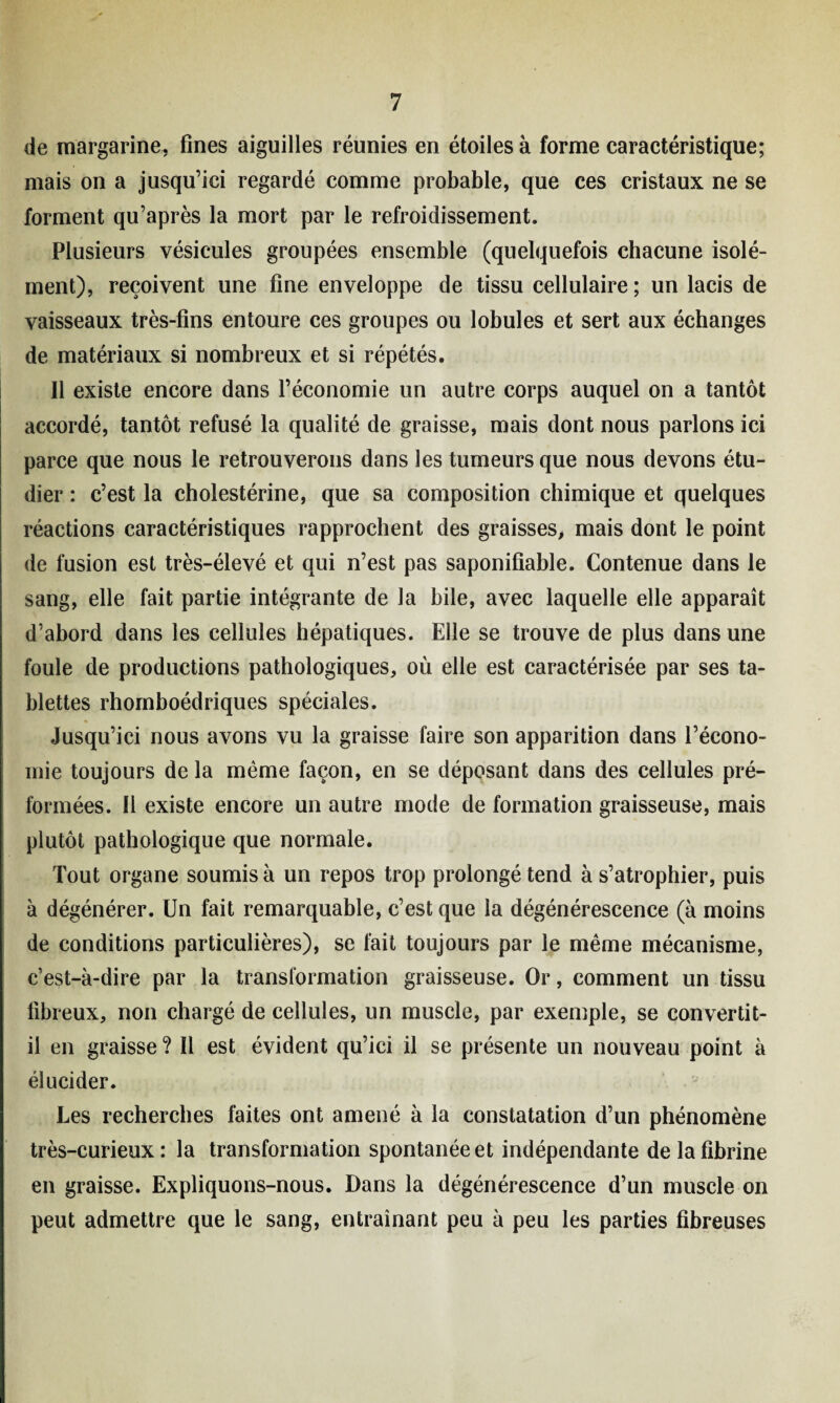 de margarine, fines aiguilles réunies en étoiles à forme caractéristique; mais on a jusqu’ici regardé comme probable, que ces cristaux ne se forment qu’après la mort par le refroidissement. Plusieurs vésicules groupées ensemble (quelquefois chacune isolé¬ ment), reçoivent une fine enveloppe de tissu cellulaire ; un lacis de vaisseaux très-fins entoure ces groupes ou lobules et sert aux échanges de matériaux si nombreux et si répétés. Il existe encore dans l’économie un autre corps auquel on a tantôt accordé, tantôt refusé la qualité de graisse, mais dont nous parlons ici parce que nous le retrouverons dans les tumeurs que nous devons étu¬ dier : c’est la cholestérine, que sa composition chimique et quelques réactions caractéristiques rapprochent des graisses, mais dont le point de fusion est très-élevé et qui n’est pas saponifiable. Contenue dans le sang, elle fait partie intégrante de la bile, avec laquelle elle apparaît d’abord dans les cellules hépatiques. Elle se trouve de plus dans une foule de productions pathologiques, où elle est caractérisée par ses ta¬ blettes rhomboédriques spéciales. Jusqu’ici nous avons vu la graisse faire son apparition dans l’écono¬ mie toujours de la même façon, en se déposant dans des cellules pré- formées. Il existe encore un autre mode de formation graisseuse, mais plutôt pathologique que normale. Tout organe soumis à un repos trop prolongé tend à s’atrophier, puis à dégénérer. Un fait remarquable, c’est que la dégénérescence (à moins de conditions particulières), se fait toujours par le même mécanisme, c’est-à-dire par la transformation graisseuse. Or, comment un tissu fibreux, non chargé de cellules, un muscle, par exemple, se convertit- il en graisse ? Il est évident qu’ici il se présente un nouveau point à élucider. Les recherches faites ont amené à la constatation d’un phénomène très-curieux: la transformation spontanée et indépendante de la fibrine en graisse. Expliquons-nous. Dans la dégénérescence d’un muscle on peut admettre que le sang, entraînant peu à peu les parties fibreuses