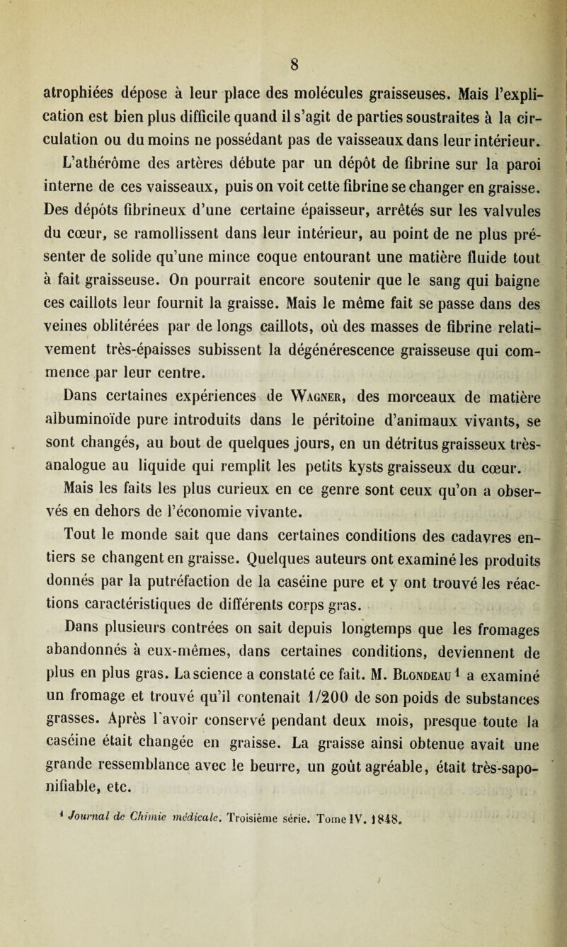 atrophiées dépose à leur place des molécules graisseuses. Mais l’expli¬ cation est bien plus difficile quand il s’agit de parties soustraites à la cir¬ culation ou du moins ne possédant pas de vaisseaux dans leur intérieur. L’athérôme des artères débute par un dépôt de fibrine sur la paroi interne de ces vaisseaux, puis on voit cette fibrine se changer en graisse. Des dépôts fibrineux d’une certaine épaisseur, arrêtés sur les valvules du cœur, se ramollissent dans leur intérieur, au point de ne plus pré¬ senter de solide qu’une mince coque entourant une matière fluide tout à fait graisseuse. On pourrait encore soutenir que le sang qui baigne ces caillots leur fournit la graisse. Mais le même fait se passe dans des veines oblitérées par de longs caillots, où des masses de fibrine relati¬ vement très-épaisses subissent la dégénérescence graisseuse qui com¬ mence par leur centre. Dans certaines expériences de Wagner, des morceaux de matière albuminoïde pure introduits dans le péritoine d’animaux vivants, se sont changés, au bout de quelques jours, en un détritus graisseux très- analogue au liquide qui remplit les petits kysts graisseux du cœur. Mais les faits les plus curieux en ce genre sont ceux qu’on a obser¬ vés en dehors de l’économie vivante. Tout le monde sait que dans certaines conditions des cadavres en¬ tiers se changent en graisse. Quelques auteurs ont examiné les produits donnés par la putréfaction de la caséine pure et y ont trouvé les réac¬ tions caractéristiques de différents corps gras. Dans plusieurs contrées on sait depuis longtemps que les fromages abandonnés à eux-mêmes, dans certaines conditions, deviennent de plus en plus gras. La science a constaté ce fait. M. Blondeau1 a examiné un fromage et trouvé qu’il contenait 1/200 de son poids de substances grasses. Après l'avoir conservé pendant deux mois, presque toute la caséine était changée en graisse. La graisse ainsi obtenue avait une grande ressemblance avec le beurre, un goût agréable, était très-sapo- nifiable, etc. 1 Journal de Chimie médicale. Troisième série. Tome IV. 1848.