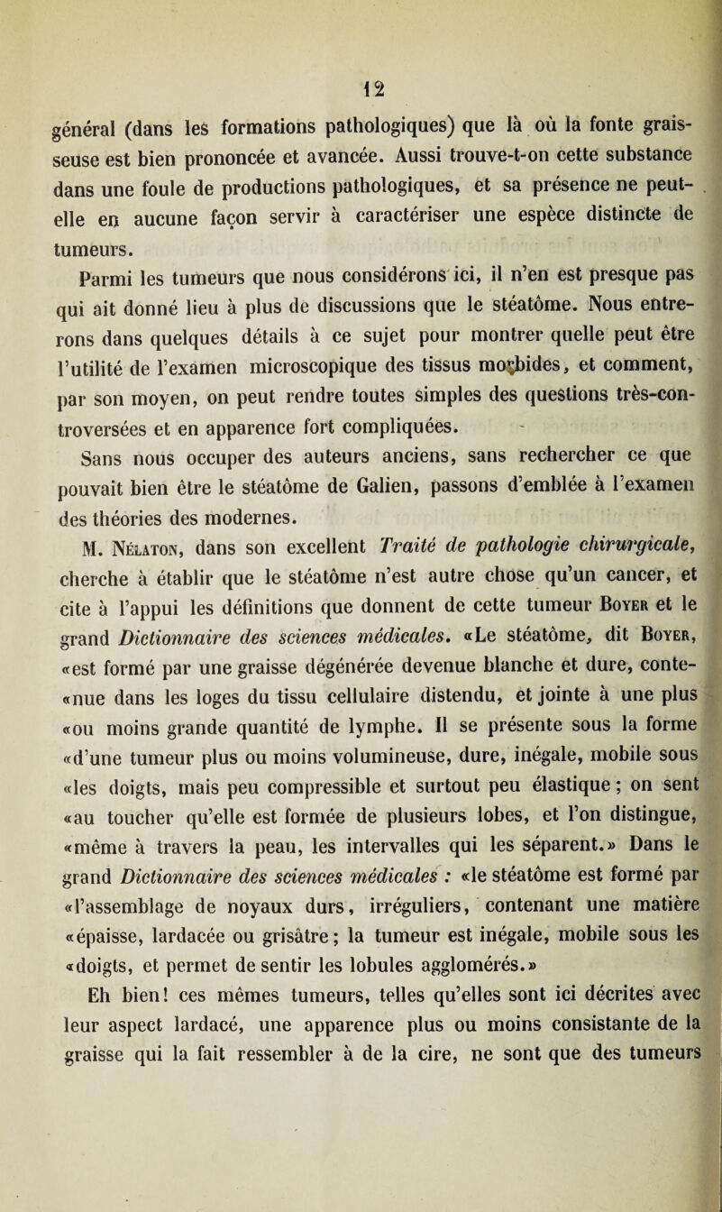 général (dans les formations pathologiques) que là où la fonte grais¬ seuse est bien prononcée et avancée. Aussi trouve-t-on cette substance dans une foule de productions pathologiques, et sa présence ne peut- elle en aucune façon servir à caractériser une espèce distincte de tumeurs. Parmi les tumeurs que nous considérons ici, il n’en est presque pas qui ait donné lieu à plus de discussions que le stéatôme. Nous entre¬ rons dans quelques détails à ce sujet pour montrer quelle peut être Futilité de l’examen microscopique des tissus morbides, et comment, par son moyen, on peut rendre toutes simples des questions très-con¬ troversées et en apparence fort compliquées. Sans nous occuper des auteurs anciens, sans rechercher ce que pouvait bien être le stéatôme de Galien, passons d’emblée à l’examen des théories des modernes. M. Nélaton, dans son excellent Traité de 'pathologie chirurgicale, cherche à établir que le stéatôme n’est autre chose qu’un cancer, et cite à l’appui les définitions que donnent de cette tumeur Boyer et le grand Dictionnaire des sciences médicales. «Le stéatôme, dit Boyer, «est formé par une graisse dégénérée devenue blanche et dure, conte- «nue dans les loges du tissu cellulaire distendu, et jointe à une plus «ou moins grande quantité de lymphe. Il se présente sous la forme «d’une tumeur plus ou moins volumineuse, dure, inégale, mobile sous «les doigts, mais peu compressible et surtout peu élastique ; on sent «au toucher qu’elle est formée de plusieurs lobes, et l’on distingue, «même à travers la peau, les intervalles qui les séparent.» Dans le grand Dictionnaire des sciences médicales : «le stéatôme est formé par «l’assemblage de noyaux durs, irréguliers, contenant une matière «épaisse, lardacée ou grisâtre; la tumeur est inégale, mobile sous les «doigts, et permet de sentir les lobules agglomérés.» Eh bien! ces mêmes tumeurs, telles qu’elles sont ici décrites avec leur aspect lardacé, une apparence plus ou moins consistante de la graisse qui la fait ressembler à de la cire, ne sont que des tumeurs