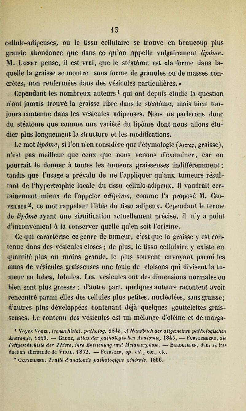 cellulo-adipeuses, où le tissu cellulaire se trouve en beaucoup plus grande abondance que dans ce qu’on appelle vulgairement lipome. M. Lebert pense, il est vrai, que le stéatôme est «la forme dans la¬ quelle la graisse se montre sous forme de granules ou de masses con¬ crètes, non renfermées dans des vésicules particulières.» Cependant les nombreux auteurs1 qui ont depuis étudié la question n’ont jamais trouvé la graisse libre dans le stéatôme, mais bien tou¬ jours contenue dans les vésicules adipeuses. Nous ne parlerons donc * du stéatôme que comme une variété du lipome dont nous allons étu¬ dier plus longuement la structure et les modifications. Le mot lipomey si l’on nen considère que l’étymologie (At7roç, graisse), n’est pas meilleur que ceux que nous venons d’examiner, car on pourrait le donner à toutes les tumeurs graisseuses indifféremment ; tandis que l’usage a prévalu de ne l’appliquer qu’aux tumeurs résul¬ tant de l’hypertrophie locale du tissu cellulo-adipeux. Il vaudrait cer¬ tainement mieux de l’appeler adipôme, comme l’a proposé M. Cru- yeilher2, ce mot rappelant l’idée du tissu adipeux. Cependant le terme de lipome ayant une signification actuellement précise, il n’y a point d’inconvénient à la conserver quelle qu’en soit l’origine. Ce qui caractérise ce genre de tumeur, c’est que la graisse y est con¬ tenue dans des vésicules closes ; de plus, le tissu cellulaire y existe en quantité plus ou moins grande, le plus souvent envoyant parmi les amas de vésicules graisseuses une foule de cloisons qui divisent la tu¬ meur en lobes, lobules. Les vésicules ont des dimensions normales ou bien sont plus grosses ; d’autre part, quelques auteurs racontent avoir rencontré parmi elles des cellules plus petites, nucléolées, sans graisse; d’autres plus développées contenant déjà quelques gouttelettes grais¬ seuses. Le contenu des vésicules est un mélange d’oléine et de marga- 1 Voyez Vogel, ïconen histol. patholog. 4 845, et Handbuch der allgemeinen palhologischen Anatomie, 4845. — Gluge, Atlas der pathologischen Anatomie, 4845. — Furstemberg, die Fettgeschwülste der Thiere, ihre Entstehung und Métamorphosé. — Bardeleben, dans sa tra* duction allemande de Vidal, 1852. — Foerster, op. cit., etc., etc. 2 Cruveilher. Traité d’anatomie pathologique générale. 1856.