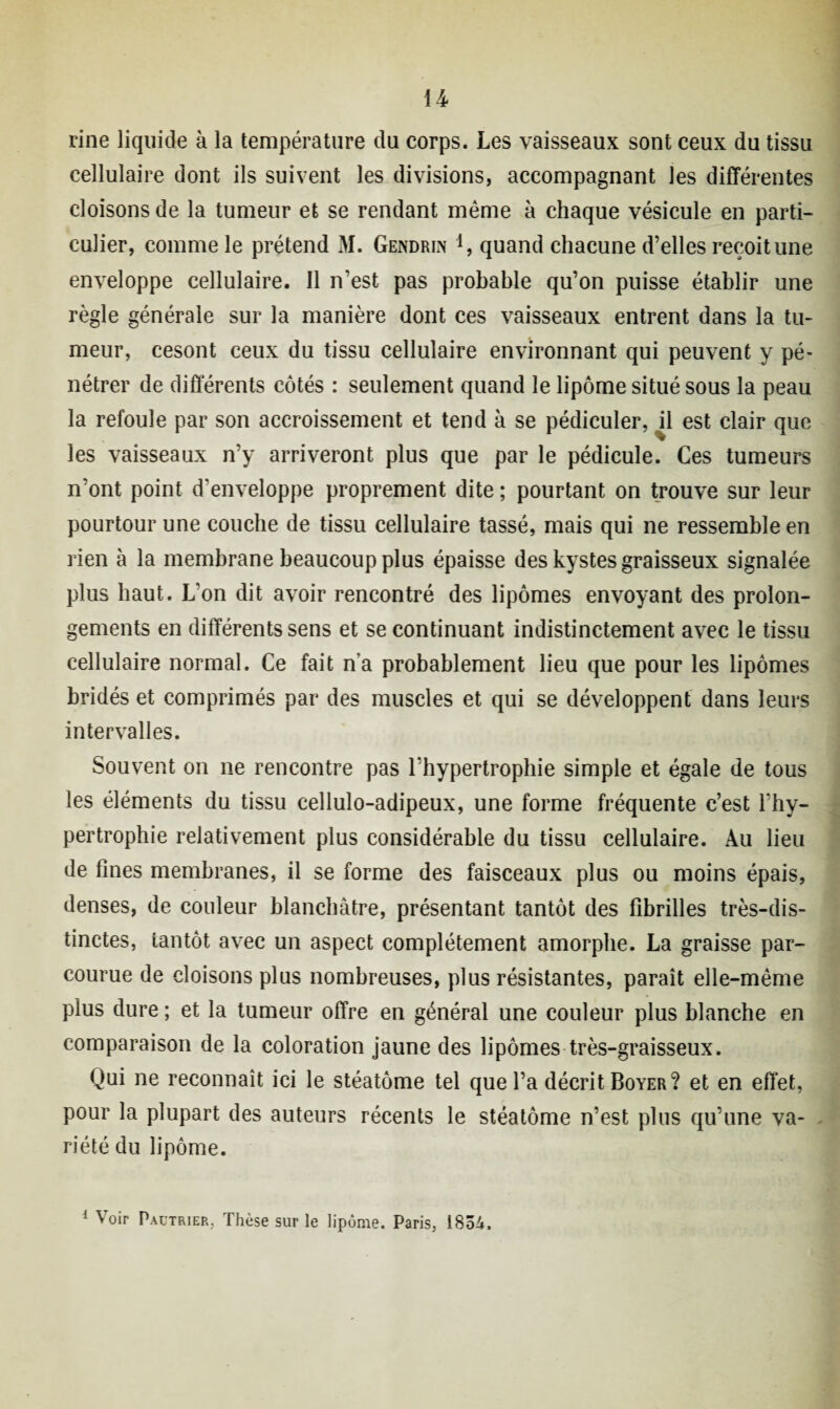 U rine liquide à la température du corps. Les vaisseaux sont ceux du tissu cellulaire dont ils suivent les divisions, accompagnant les différentes cloisons de la tumeur et se rendant même à chaque vésicule en parti¬ culier, comme le prétend M. Gendriiv i, quand chacune d’elles reçoit une enveloppe cellulaire. Il n’est pas probable qu’on puisse établir une règle générale sur la manière dont ces vaisseaux entrent dans la tu¬ meur, cesont ceux du tissu cellulaire environnant qui peuvent y pé¬ nétrer de différents côtés : seulement quand le lipome situé sous la peau la refoule par son accroissement et tend à se pédiculer, i\ est clair que les vaisseaux n’y arriveront plus que par le pédicule. Ces tumeurs n’ont point d'enveloppe proprement dite ; pourtant on trouve sur leur pourtour une couche de tissu cellulaire tassé, mais qui ne ressemble en rien à la membrane beaucoup plus épaisse des kystes graisseux signalée plus haut. L’on dit avoir rencontré des lipomes envoyant des prolon¬ gements en différents sens et se continuant indistinctement avec le tissu cellulaire normal. Ce fait na probablement lieu que pour les lipomes bridés et comprimés par des muscles et qui se développent dans leurs intervalles. Souvent on ne rencontre pas l’hypertrophie simple et égale de tous les éléments du tissu cellulo-adipeux, une forme fréquente c’est l’hy¬ pertrophie relativement plus considérable du tissu cellulaire. Au lieu de fines membranes, il se forme des faisceaux plus ou moins épais, denses, de couleur blanchâtre, présentant tantôt des fibrilles très-dis¬ tinctes, tantôt avec un aspect complètement amorphe. La graisse par¬ courue de cloisons plus nombreuses, plus résistantes, paraît elle-même plus dure ; et la tumeur offre en général une couleur plus blanche en comparaison de la coloration jaune des lipomes très-graisseux. Qui ne reconnaît ici le stéatôme tel que l’a décrit Boyer? et en effet, pour la plupart des auteurs récents le stéatôme n’est plus qu’une va¬ riété du lipome.