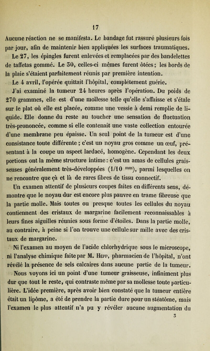 Aucune réaction ne se manifesta. Le bandage fut rassuré plusieurs fois par jour, afin de maintenir bien appliquées les surfaces traumatiques. Le 27, les épingles furent enlevées et remplacées par des bandelettes de taffetas gommé. Le 30, celles-ci mêmes furent ôtées ; les bords de la plaie s’étaient parfaitement réunis par première intention. Le 4 avril, l’opérée quittait l’hôpital, complètement guérie. J’ai examiné la tumeur 24 heures après l’opération. Du poids de 270 grammes, elle est d’une mollesse telle qu’elle s’affaisse et s’étale sur le plat où elle est placée, comme une vessie à demi remplie de li¬ quide. Elle donne du reste au toucher une sensation de fluctuation très-prononcée, comme si elle contenait une vaste collection entourée d’une membrane peu épaisse. Un seul point de la tumeur est d’une consistance toute différente ; c’est un noyau gros comme un œuf, pré¬ sentant à la coupe un aspect lardacé, homogène. Cependant les deux portions ont la même structure intime : c’est un amas de cellules grais¬ seuses généralement très-développées (1/10 mm), parmi lesquelles on ne rencontre que çà et là de rares fibres de tissu connectif. Un examen attentif de plusieurs coupes faites en différents sens, dé¬ montre que le noyau dur est encore plus pauvre en trame fibreuse que la partie molle. Mais toutes ou presque toutes les cellules du noyau contiennent des cristaux de margarine facilement reconnaissables à leurs fines aiguilles réunies sous forme d’étoiles. Dans la partie molle, au contraire, à peine si l’on trouve une cellule sur mille avec des cris¬ taux de margarine. Ni l’examen au moyen de l’acide chlorhydrique sous le microscope, ni l’analyse chimique faite par M. Hepp, pharmacien de l’hôpital, n’ont révélé la présence de sels calcaires dans aucune partie de la tumeur. Nous voyons ici un point d’une tumeur graisseuse, infiniment plus dur que tout le reste, qui contraste même par sa mollesse toute particu¬ lière. L’idée première, après avoir bien constaté que la tumeur entière était un lipome, a été de prendre la partie dure pour un stéatôme, mais l’examen le plus attentif n’a pu y révéler aucune augmentation du 3