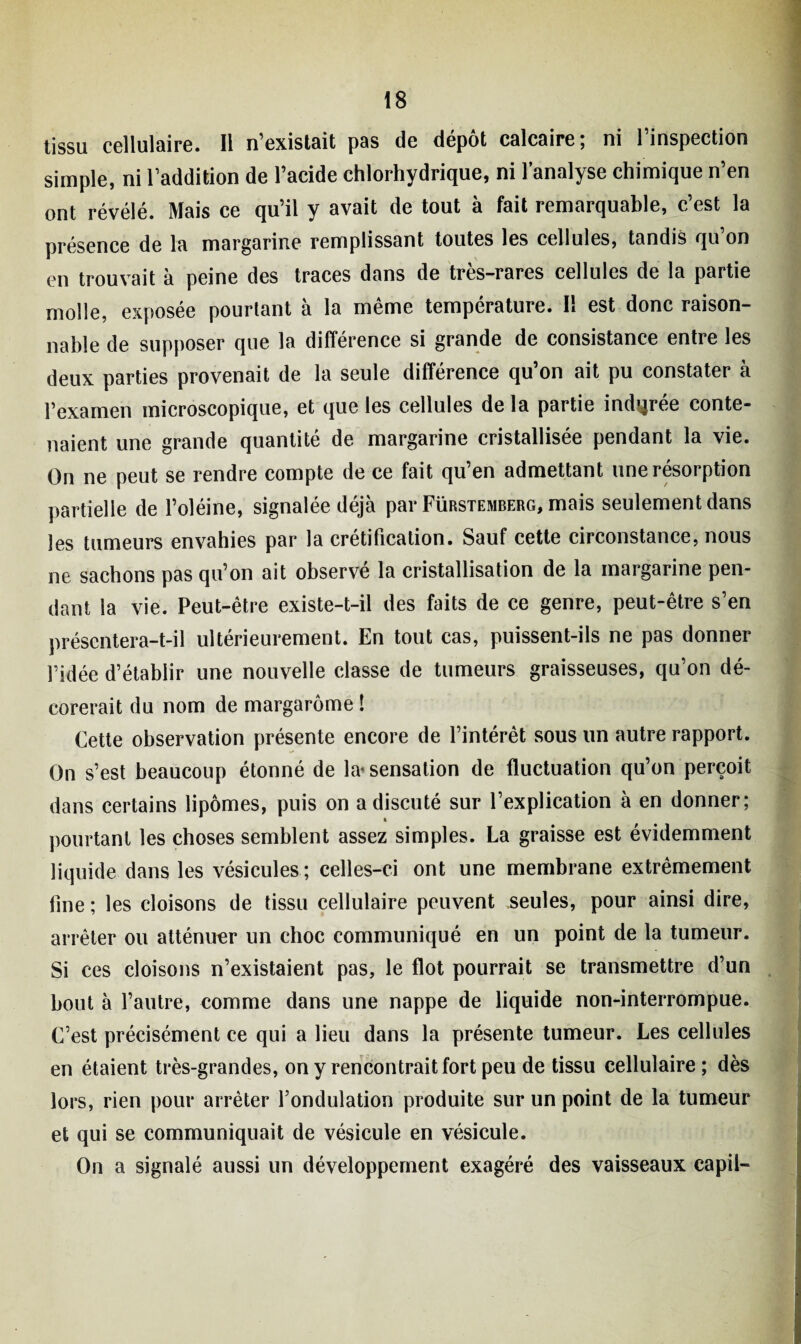tissu cellulaire. Il n’existait pas de dépôt calcaire; ni l’inspection simple, ni l’addition de l’acide chlorhydrique, ni l’analyse chimique n’en ont révélé. Mais ce qu’il y avait de tout à fait remarquable, c’est la présence de la margarine remplissant toutes les cellules, tandis qu on en trouvait à peine des traces dans de très-rares cellules de la partie molle, exposée pourtant à la même température. Il est donc raison¬ nable de supposer que la différence si grande de consistance entre les deux parties provenait de la seule différence qu’on ait pu constater à l’examen microscopique, et que les cellules de la partie indurée conte¬ naient une grande quantité de margarine cristallisée pendant la vie. On ne peut se rendre compte de ce fait qu’en admettant une résorption partielle de l’oléine, signalée déjà par Fürstemberg, mais seulement dans les tumeurs envahies par la crétification. Sauf cette circonstance, nous ne sachons pas qu’on ait observé la cristallisation de la margarine pen¬ dant la vie. Peut-être existe-t-il des faits de ce genre, peut-être s’en présentera-t-il ultérieurement. En tout cas, puissent-ils ne pas donner l’idée d’établir une nouvelle classe de tumeurs graisseuses, qu’on dé¬ corerait du nom de margarôme ! Cette observation présente encore de l’intérêt sous un autre rapport. On s’est beaucoup étonné de la* sensation de fluctuation qu’on perçoit dans certains lipomes, puis on a discuté sur l’explication à en donner; 4 pourtant les choses semblent assez simples. La graisse est évidemment liquide dans les vésicules ; celles-ci ont une membrane extrêmement line ; les cloisons de tissu cellulaire peuvent seules, pour ainsi dire, arrêter ou atténuer un choc communiqué en un point de la tumeur. Si ces cloisons n’existaient pas, le flot pourrait se transmettre d’un bout à l’autre, comme dans une nappe de liquide non-interrompue. C’est précisément ce qui a lieu dans la présente tumeur. Les cellules en étaient très-grandes, on y rencontrait fort peu de tissu cellulaire; dès lors, rien pour arrêter l’ondulation produite sur un point de la tumeur et qui se communiquait de vésicule en vésicule. On a signalé aussi un développement exagéré des vaisseaux capil-