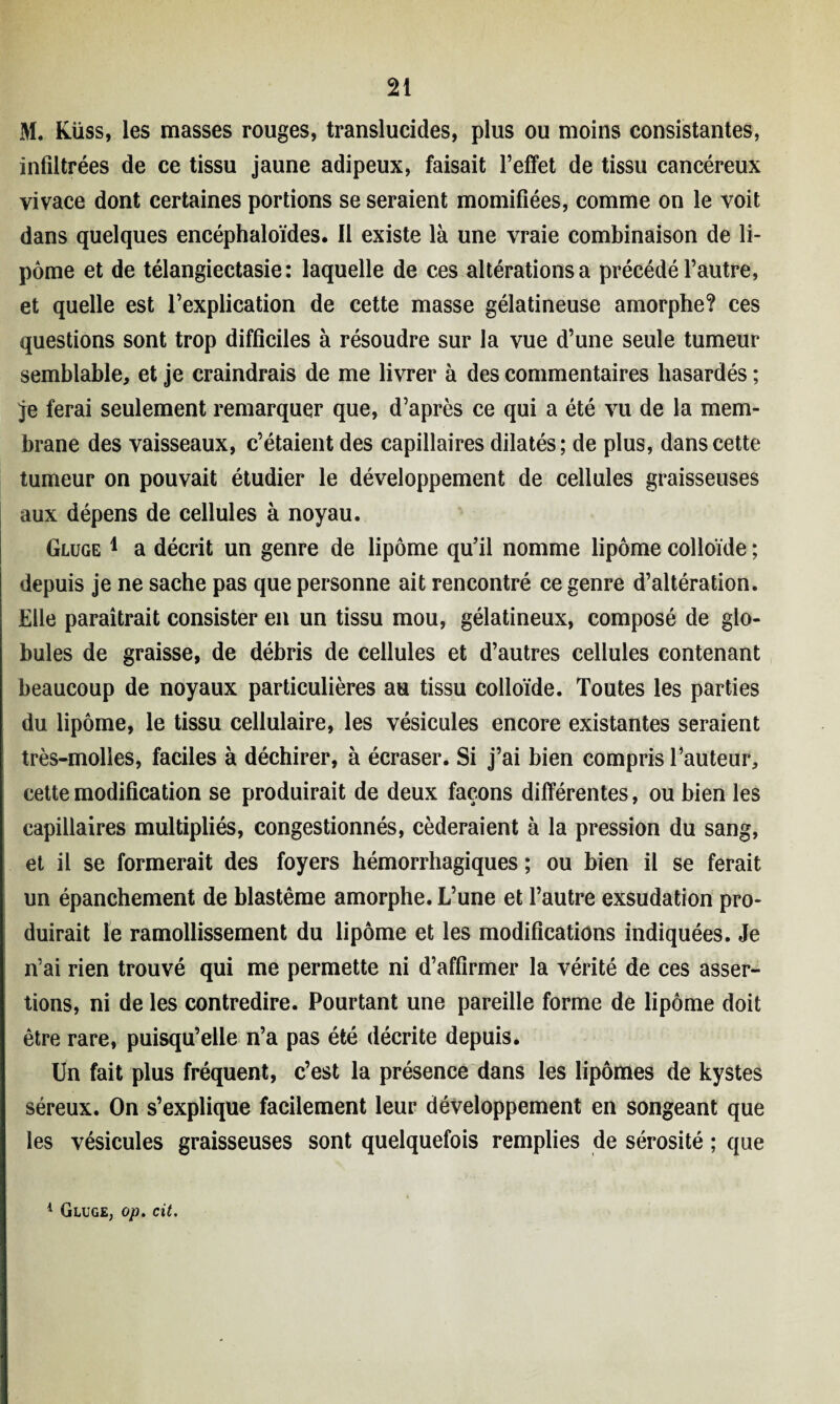 M. Küss, les masses rouges, translucides, plus ou moins consistantes, infiltrées de ce tissu jaune adipeux, faisait l’effet de tissu cancéreux vivace dont certaines portions se seraient momifiées, comme on le voit dans quelques encéphaloïdes. Il existe là une vraie combinaison de li¬ pome et de télangiectasie : laquelle de ces altérations a précédé l’autre, et quelle est l’explication de cette masse gélatineuse amorphe? ces questions sont trop difficiles à résoudre sur la vue d’une seule tumeur semblable, et je craindrais de me livrer à des commentaires hasardés ; je ferai seulement remarquer que, d’après ce qui a été vu de la mem¬ brane des vaisseaux, c’étaient des capillaires dilatés; de plus, dans cette tumeur on pouvait étudier le développement de cellules graisseuses aux dépens de cellules à noyau. Gluge 1 a décrit un genre de lipome qu’il nomme lipome colloïde ; depuis je ne sache pas que personne ait rencontré ce genre d’altération. Elle paraîtrait consister en un tissu mou, gélatineux, composé de glo¬ bules de graisse, de débris de cellules et d’autres cellules contenant beaucoup de noyaux particulières au tissu colloïde. Toutes les parties du lipome, le tissu cellulaire, les vésicules encore existantes seraient très-molles, faciles à déchirer, à écraser. Si j’ai bien compris l’auteur, cette modification se produirait de deux façons différentes, ou bien les capillaires multipliés, congestionnés, céderaient à la pression du sang, et il se formerait des foyers hémorrhagiques ; ou bien il se ferait un épanchement de blastème amorphe. L’une et l’autre exsudation pro¬ duirait le ramollissement du lipome et les modifications indiquées. Je n’ai rien trouvé qui me permette ni d’affirmer la vérité de ces asser¬ tions, ni de les contredire. Pourtant une pareille forme de lipome doit être rare, puisqu’elle n’a pas été décrite depuis. Un fait plus fréquent, c’est la présence dans les lipomes de kystes séreux. On s’explique facilement leur développement en songeant que les vésicules graisseuses sont quelquefois remplies de sérosité ; que 1 Gluge; op. cit.