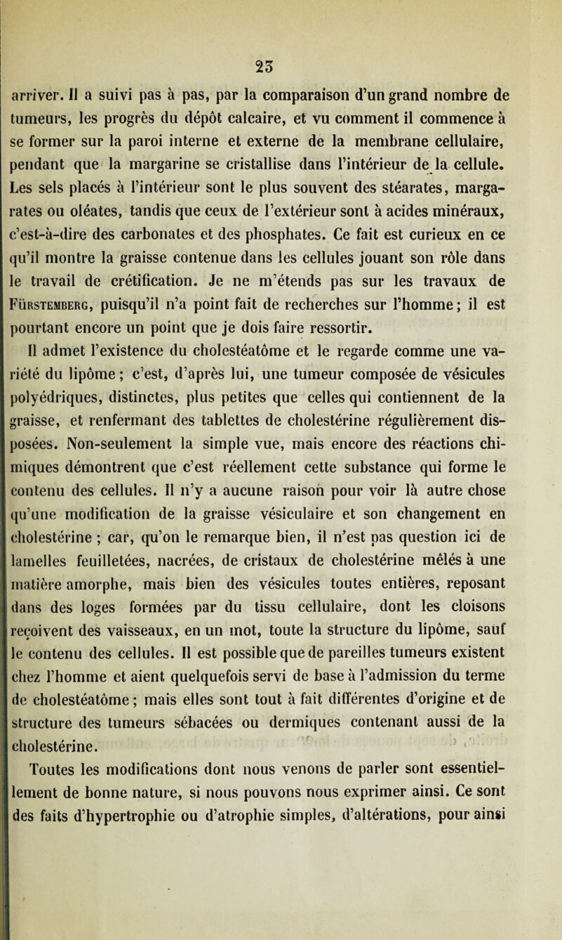 arriver. Il a suivi pas à pas, par la comparaison d’un grand nombre de tumeurs, les progrès du dépôt calcaire, et vu comment il commence à se former sur la paroi interne et externe de la membrane cellulaire, pendant que la margarine se cristallise dans l’intérieur de la cellule. Les sels placés à l’intérieur sont le plus souvent des stéarates, marga- rates ou oiéates, tandis que ceux de l’extérieur sont à acides minéraux, c’est-à-dire des carbonates et des phosphates. Ce fait est curieux en ce qu’il montre la graisse contenue dans les cellules jouant son rôle dans le travail de crétification. Je ne m’étends pas sur les travaux de Fürstemberg, puisqu’il n’a point fait de recherches sur l’homme ; il est pourtant encore un point que je dois faire ressortir. Il admet l’existence du cholestéatôme et le regarde comme une va¬ riété du lipome ; c’est, d’après lui, une tumeur composée de vésicules polyédriques, distinctes, plus petites que celles qui contiennent de la graisse, et renfermant des tablettes de cholestérine régulièrement dis¬ posées. Non-seulement la simple vue, mais encore des réactions chi¬ miques démontrent que c’est réellement cette substance qui forme le contenu des cellules. Il n’y a aucune raison pour voir là autre chose qu’une modification de la graisse vésiculaire et son changement en cholestérine ; car, qu’on le remarque bien, il n’est pas question ici de lamelles feuilletées, nacrées, de cristaux de cholestérine mêlés à une matière amorphe, mais bien des vésicules toutes entières, reposant dans des loges formées par du tissu cellulaire, dont les cloisons reçoivent des vaisseaux, en un mot, toute la structure du lipome, sauf le contenu des cellules. Il est possible que de pareilles tumeurs existent chez l’homme et aient quelquefois servi de base à l’admission du terme de cholestéatôme ; mais elles sont tout à fait différentes d’origine et de structure des tumeurs sébacées ou dermiques contenant aussi de la cholestérine. Toutes les modifications dont nous venons de parler sont essentiel¬ lement de bonne nature, si nous pouvons nous exprimer ainsi. Ce sont des faits d’hypertrophie ou d’atrophie simples, d’altérations, pour ainsi