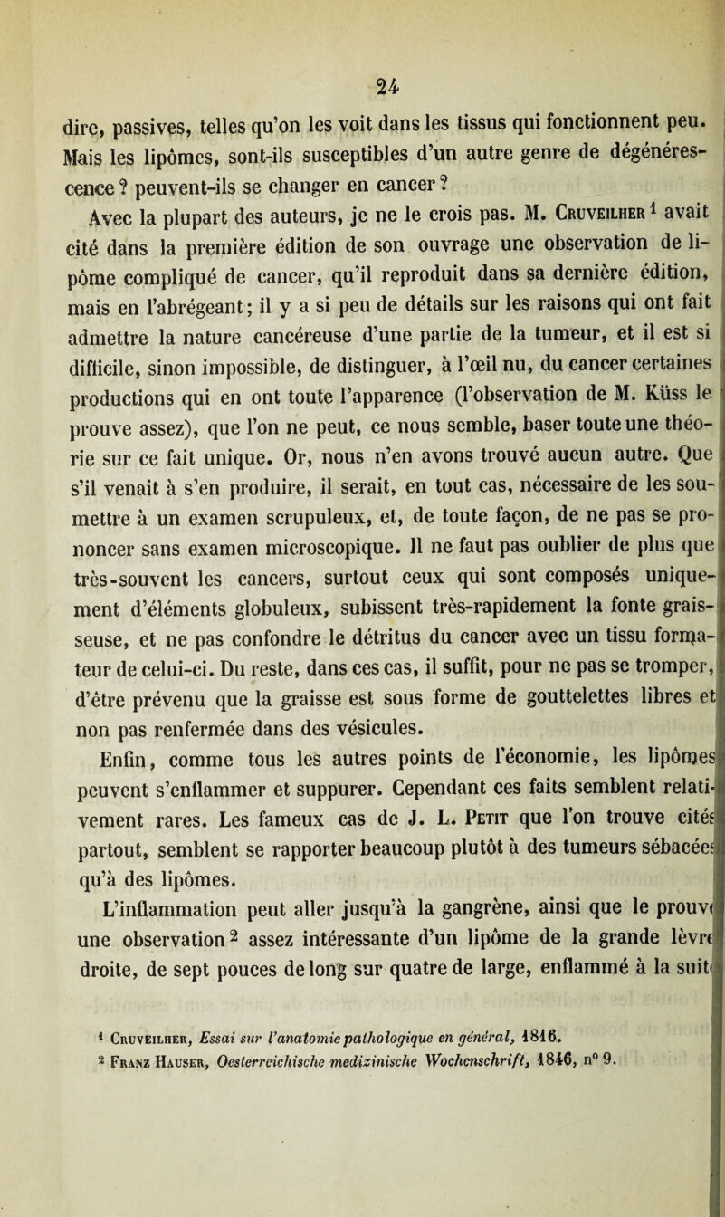 dire, passives, telles qu’on les voit dans les tissus qui fonctionnent peu. Mais les lipomes, sont-ils susceptibles d’un autre genre de dégénéres¬ cence ? peuvent-ils se changer en cancer ? Avec la plupart des auteurs, je ne le crois pas. M. Cruveilher* avait cité dans la première édition de son ouvrage une observation de li¬ pome compliqué de cancer, qu’il reproduit dans sa dernière édition, mais en l’abrégeant; il y a si peu de détails sur les raisons qui ont fait admettre la nature cancéreuse d’une partie de la tumeur, et il est si difficile, sinon impossible, de distinguer, à l’œil nu, du cancer certaines productions qui en ont toute l’apparence (l’observation de M. Küss le prouve assez), que l’on ne peut, ce nous semble, baser toute une théo¬ rie sur ce fait unique. Or, nous n’en avons trouvé aucun autre. Que s’il venait à s’en produire, il serait, en tout cas, nécessaire de les sou¬ mettre à un examen scrupuleux, et, de toute façon, de ne pas se pro¬ noncer sans examen microscopique. J1 ne faut pas oublier de plus que très-souvent les cancers, surtout ceux qui sont composés unique¬ ment d’éléments globuleux, subissent très-rapidement la fonte grais¬ seuse, et ne pas confondre le détritus du cancer avec un tissu fonda¬ teur de celui-ci. Du reste, dans ces cas, il suffit, pour ne pas se tromper, d’être prévenu que la graisse est sous forme de gouttelettes libres et non pas renfermée dans des vésicules. Enfin, comme tous les autres points de l’économie, les lipomes? peuvent s’enflammer et suppurer. Cependant ces faits semblent relati-1 vement rares. Les fameux cas de J. L. Petit que l’on trouve cités! partout, semblent se rapporter beaucoup plutôt à des tumeurs sébacées! qu’à des lipomes. L’inflammation peut aller jusqu’à la gangrène, ainsi que le prouve * une observation1 2 assez intéressante d’un lipome de la grande lèvre droite, de sept pouces de long sur quatre de large, enflammé à la suitii 1 Cruveilher, Essai sur /’anatomie pathologique en général, 1816, 2 Franz Hauser, Oesterrcichische medizinische Wochenschrift, 1846, n° 9.
