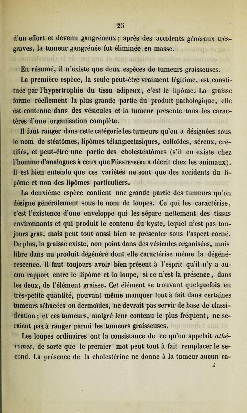 d’un effort et devenu gangréneux; après des accidents généraux très» graves, la tumeur gangrénée fut éliminée en masse. En résumé, il n’existe que deux espèces de tumeurs graisseuses. La première espèce, la seule peut-être vraiment légitime, est consti¬ tuée par l’hypertrophie du tissu adipeux, c’est le lipome. La graisse forme réellement la plus grande partie du produit pathologique, elle est contenue dans des vésicules et la tumeur présente tous les carac¬ tères d’une organisation complète. Il faut ranger dans cette catégorie les tumeurs qu’on a désignées sous le nom de stéatômes, lipomes télangiectasiques, colloïdes, séreux, cré- tifiés, et peut-être une partie des cholestéatômes (s’il en existe chez l’homme d’analogues à ceux que Fürstemberg a décrit chez les animaux). Il est bien entendu que ces variétés ne sont que des accidents du li¬ pome et non des lipomes particuliers. La deuxième espèce contient une grande partie des tumeurs qu’on désigne généralement sous le nom de loupes. Ce qui les caractérise, c’est l’existence d’une enveloppe qui les sépare nettement des tissus environnants et qui produit le contenu du kyste, lequel n’est pas tou¬ jours gras, mais peut tout aussi bien se présenter sous l’aspect corné. De plus, la graisse existe, non point dans des vésicules organisées, mais libre dans un produit dégénéré dont elle caractérise même la dégéné¬ rescence* Il faut toujours avoir bien présent à l’esprit qu’il n’y a au¬ cun rapport entre le lipome et la loupe, si ce n’est la présence, dans les deux, de l’élément graisse. Cet élément se trouvant quelquefois en très-petite quantité, pouvant même manquer tout à fait dans certaines tumeurs sébacées ou dermoïdes, ne devrait pas servir de base de classi¬ fication; et ces tumeurs, malgré leur contenu le plus fréquent, ne se¬ raient pas.à ranger parmi les tumeurs graisseuses. Les loupes ordinaires ont la consistance de ce qu’on appelait athé- rômes, de sorte que le premier mot peut tout à fait remplacer le se¬ cond. La présence de la cholestérine ne donne à la tumeur aucun ca- 4•