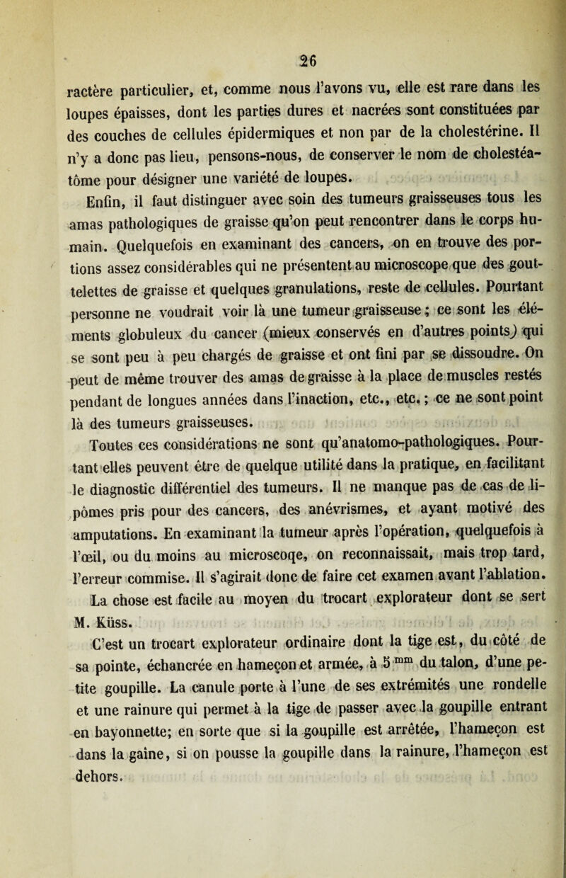 ractère particulier, et, comme nous l’avons vu, elle est rare dans les loupes épaisses, dont les parties dures et nacrées sont constituées par des couches de cellules épidermiques et non par de la cholestérine. Il n’y a donc pas lieu, pensons-nous, de conserver le nom de cholestéa- tôme pour désigner une variété de loupes. Enfin, il faut distinguer avec soin des tumeurs graisseuses tous les amas pathologiques de graisse qu’on peut rencontrer dans le corps hu¬ main. Quelquefois en examinant des cancers, on en trouve des por¬ tions assez considérables qui ne présentent au microscope que des gout¬ telettes de graisse et quelques granulations, reste de cellules. Pourtant personne ne voudrait voir là une tumeur graisseuse ; ce sont les élé¬ ments globuleux du cancer (mieux conservés en d’autres points^ qui se sont peu à peu chargés de graisse et ont fini par se dissoudre. On peut de même trouver des amas de graisse à la place de muscles restés pendant de longues années dans l’inaction, etc., etc. ; ce ne sont point là des tumeurs graisseuses. Toutes ces considérations ne sont qu’anatomo-pathologiques. Pour¬ tant elles peuvent être de quelque utilité dans la pratique, en facilitant le diagnostic différentiel des tumeurs. Il ne manque pas de cas de li¬ pomes pris pour des cancers, des anévrismes, et ayant motivé des amputations. En examinant la tumeur après l’opération, quelquefois à l’œil, ou du moins au microscoqe, on reconnaissait, mais trop tard, l’erreur commise. Il s’agirait donc de faire cet examen avant l’ablation. La chose est facile au moyen du trocart explorateur dont se sert M. Küss. C’est un trocart explorateur ordinaire dont la tige est, du côté de sa pointe, échancrée en hameçon et armée, à 5 mm du talon, d’une pe¬ tite goupille. La canule porte à l’une de ses extrémités une rondelle et une rainure qui permet à la tige de passer avec la goupille entrant en bayonnette; en sorte que si la goupille est arrêtée, l’hameçon est dans la gaine, si on pousse la goupille dans la rainure, l’hameçon est dehors.