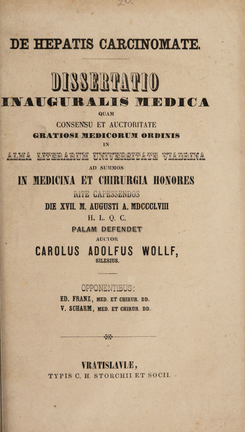 DE HEPATIS CARCINOMATE. INT AU UTI BAL119 MEDICA QUAM CONSENSU ET AUCTORITATE GRATIOSI MEDICORUM ORDIWIS IN mmk MfiMiui mmmaira mmwm AD SUMMOS IN MEDICINA ET CHIRURGIA HONORES SUTE CAPESSENDOS DIE XVII. M. ADGDSTI A. MDCCCLVIII H. L. 0. C. PALAM DEFENDET AUCTOR CAROLUS ADOLFUS WOLLF, SILESIUS. OPPONENTIBUS: ED. FRANZ, MED. ET CHIRUR. DD. V. SCHARM, MED. ET CHIRUR. DD. -«&§►- YltATISLAYIi:, TYPIS C. H. STORCHII ET SOCII.