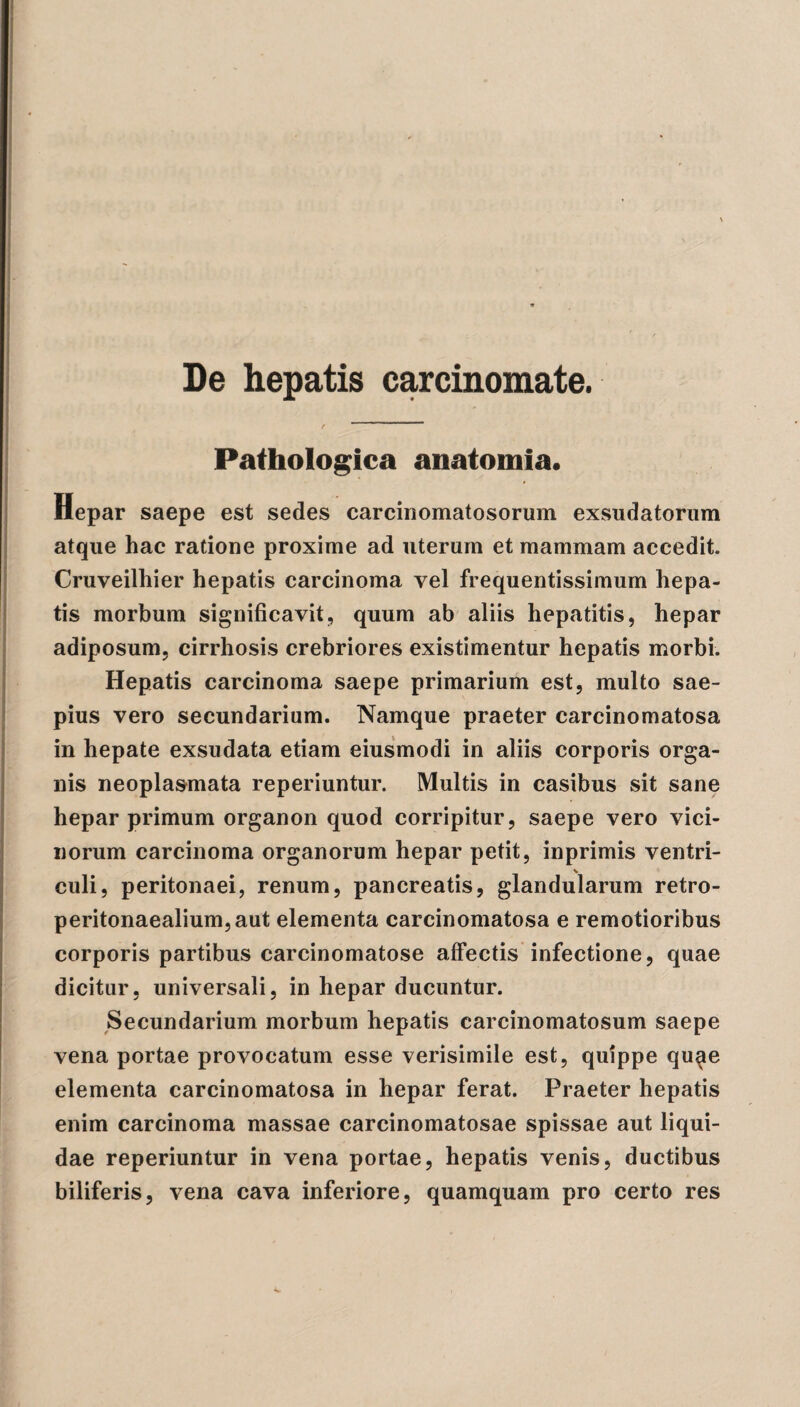 Pathologica anatomia. Hepar saepe est sedes carcinomatosorum exsudatorum atque hac ratione proxime ad uterum et mammam accedit. Cruveilhier hepatis carcinoma vel frequentissimum hepa¬ tis morbum significavit, quum ab aliis hepatitis, hepar adiposum, cirrhosis crebriores existimentur hepatis morbi. Hepatis carcinoma saepe primarium est, multo sae¬ pius vero secundarium. Namque praeter carcinomatosa in hepate exsudata etiam eiusmodi in aliis corporis orga¬ nis neoplasmata reperiuntur. Multis in casibus sit sane hepar primum organon quod corripitur, saepe vero vici¬ norum carcinoma organorum hepar petit, inprimis ventri¬ culi, peritonaei, renum, pancreatis, glandularum retro- peritonaealium,aut elementa carcinomatosa e remotioribus corporis partibus carcinomatose affectis infectione, quae dicitur, universali, in hepar ducuntur. Secundarium morbum hepatis carcinomatosum saepe vena portae provocatum esse verisimile est, quippe qu^e elementa carcinomatosa in hepar ferat. Praeter hepatis enim carcinoma massae carcinomatosae spissae aut liqui¬ dae reperiuntur in vena portae, hepatis venis, ductibus biliferis, vena cava inferiore, quamquam pro certo res