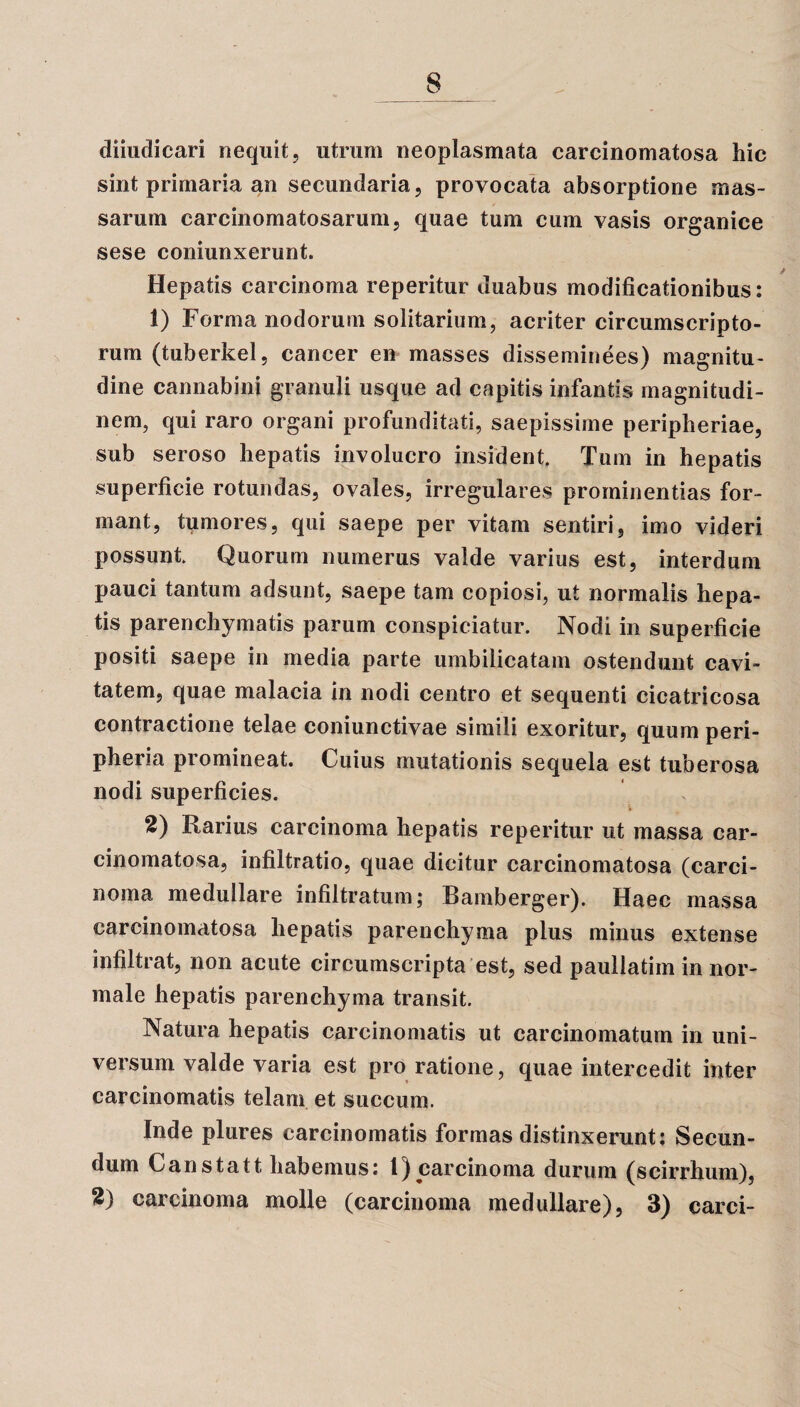 diiudicari nequit, utrum neoplasmata carcinomatosa hic sint primaria an secundaria, provocata absorptione mas¬ sarum carcinomatosarum, quae tum cum vasis organice sese coniunxerunt. Hepatis carcinoma reperitur duabus modificationibus; 1) Forma nodorum solitarium, acriter circumscripto¬ rum (tuberkel, cancer en masses disseminees) magnitu¬ dine cannabini granuli usque ad capitis infantis magnitudi¬ nem, qui raro organi profunditati, saepissime peripheriae, sub seroso hepatis involucro insident. Tum in hepatis superficie rotundas, ovales, irregulares prominentias for¬ mant, tumores, qui saepe per vitam sentiri, imo videri possunt Quorum numerus valde varius est, interdum pauci tantum adsunt, saepe tam copiosi, ut normalis hepa¬ tis parenchymatis parum conspiciatur. Nodi in superficie positi saepe in media parte umbilicatam ostendunt cavi¬ tatem, quae malacia in nodi centro et sequenti cicatricosa contractione telae coniunctivae simili exoritur, quum peri- pheria promineat. Cuius mutationis sequela est tuberosa nodi superficies. 2) Rarius carcinoma hepatis reperitur ut massa car¬ cinomatosa, infiltratio, quae dicitur carcinomatosa (carci¬ noma medullare infiltratum; Bamberger). Haec massa carcinomatosa hepatis parenchyma plus minus extense infiltrat, non acute circumscripta est, sed paullatim in nor¬ male hepatis parenchyma transit. Natura hepatis carcinomatis ut carcinomatum in uni¬ versum valde varia est pro ratione, quae intercedit inter carcinomatis telam et succum. Inde plures carcinomatis formas distinxerunt; Secun¬ dum Canstatt. habemus; 1) carcinoma durum (scirrhum), carcinoma molle (carcinoma medullare), 3) carci-