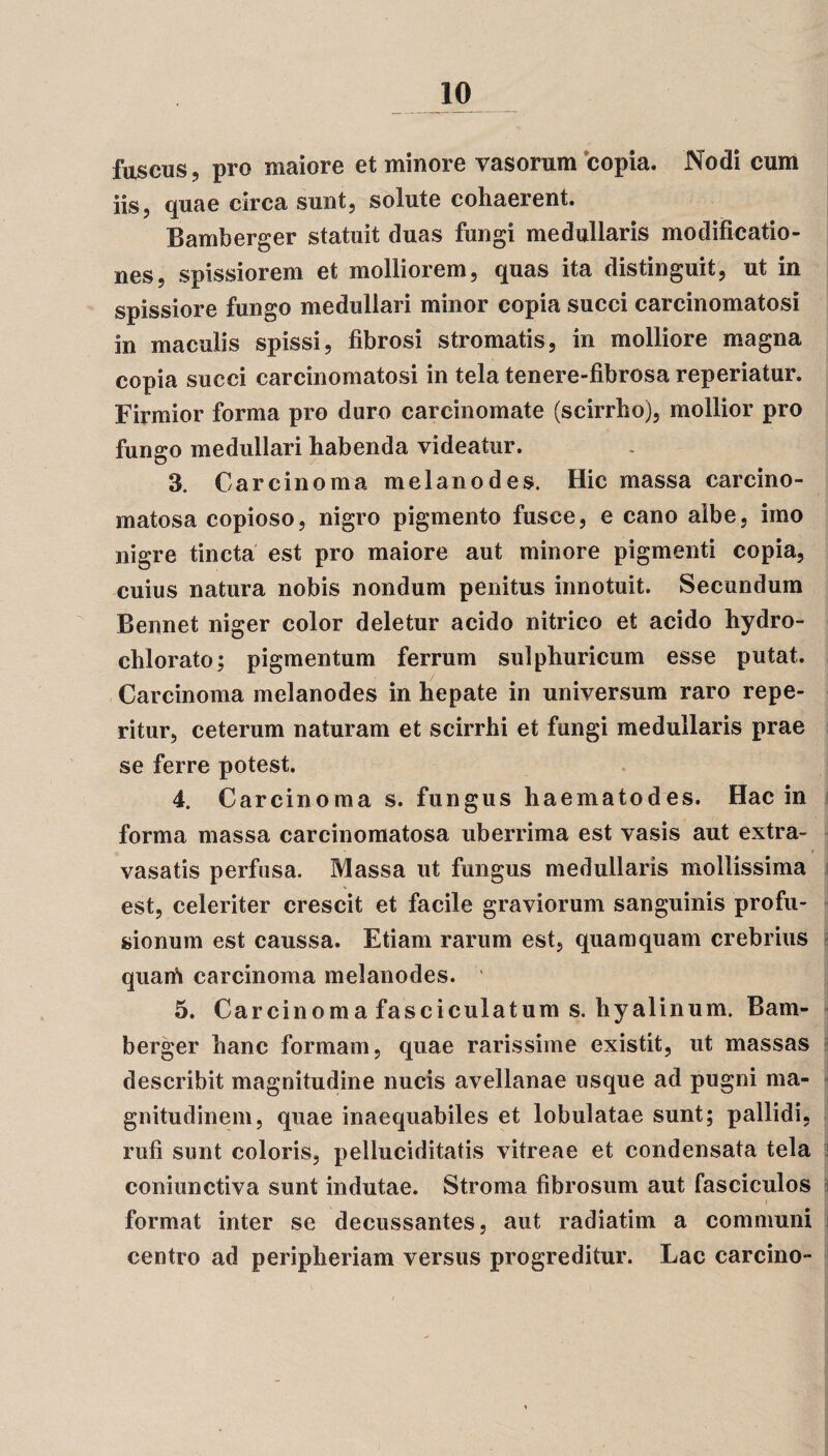 fuscus, pro maiore et minore vasorum copia. Nodi cum iisj quae circa sunt, solute cohaerent. Bamberger statuit duas fungi medullaris modificatio¬ nes, spissiorem et molliorem, quas ita distinguit, ut in spissiore fungo medullari minor copia succi carcinomatosi in maculis spissi, fibrosi stromatis, in molliore magna copia succi carcinomatosi in tela tenere-fibrosa reperiatur. Firmior forma pro duro carcinomate (scirrho), mollior pro fungo medullari habenda videatur. 3. Carcinoma melanodes. Hic massa carcino- matosa copioso, nigro pigmento fusce, e cano albe, imo nigre tincta est pro maiore aut minore pigmenti copia, cuius natura nobis nondum penitus innotuit. Secundum Bennet niger color deletur acido nitrico et acido hydro- chlorato; pigmentum ferrum sulphuricum esse putat. Carcinoma melanodes in hepate in universum raro repe- ritur, ceterum naturam et scirrhi et fungi medullaris prae se ferre potest. 4. Carcinoma s. fungus haematodes. Hac in forma massa carcinomatosa uberrima est vasis aut extra- vasatis perfusa. Massa ut fungus medullaris mollissima est, celeriter crescit et facile graviorum sanguinis profu¬ sionum est caussa. Etiam rarum est, quamquam crebrius quaifi carcinoma melanodes. 5. Carcinoma fasciculatum s. hyalinum. Bam¬ berger hanc formam, quae rarissime existit, ut massas describit magnitudine nucis avellanae usque ad pugni ma¬ gnitudinem, quae inaequabiles et lobulatae sunt; pallidi, rufi sunt coloris, pelluciditatis vitreae et condensata tela coniunctiva sunt indutae. Stroma fibrosum aut fasciculos i format inter se decussantes, aut radiatim a communi centro ad peripheriam versus progreditur. Lac carcino-