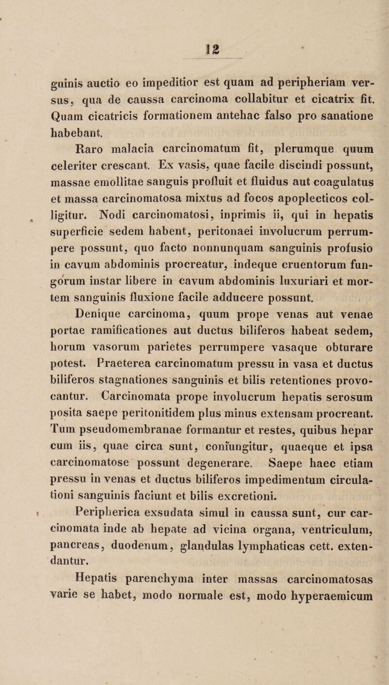 \Z guinis auctio eo impeditior est quam ad peripheriam ver¬ sus, qua de caussa carcinoma collabitur et cicatrix fit. Quam cicatricis formationem antehac falso pro sanatione habebant. Raro malacia carcinomatum fit, plerumque quum celeriter crescant. Ex vasis, quae facile discindi possunt, massae emollitae sanguis profluit et fluidus aut coagulatus et massa carcinomatosa mixtus ad focos apoplecticos col¬ ligitur. Nodi carcinomatosi, inprimis ii, qui in hepatis superficie sedem habent, peritonaei involucrum perrum¬ pere possunt, quo facto nonnunquam sanguinis profusio in cavum abdominis procreatur, indeque cruentorum fun¬ gorum instar libere in cavum abdominis luxuriari et mor¬ tem sanguinis fluxione facile adducere possunt. Denique carcinoma, quum prope venas aut venae portae ramificationes aut ductus biliferos habeat sedem, horum vasorum parietes perrumpere vasaque obturare potest. Praeterea carcinomatum pressu in vasa et ductus biliferos stagnationes sanguinis et bilis retentiones provo¬ cantur. Carcinomata prope involucrum hepatis serosum posita saepe peritonitidem plus minus extensam procreant. Tum pseudomembranae formantur et restes, quibus hepar cum iis, quae circa sunt, confringitur, quaeque et ipsa carcinomatose possunt degenerare. Saepe haec etiam pressu in venas et ductus biliferos impedimentum circula¬ tioni sanguinis faciunt et bilis excretioni. s Peripherica exsudata simul in caussa sunt, cur car¬ cinomata inde ab hepate ad vicina organa, ventriculum, pancreas, duodenum, glandulas lymphaticas cett. exten¬ dantur. Hepatis parenchyma inter massas carcinomatosas varie se habet, modo normale est, modo hyperaemicum i