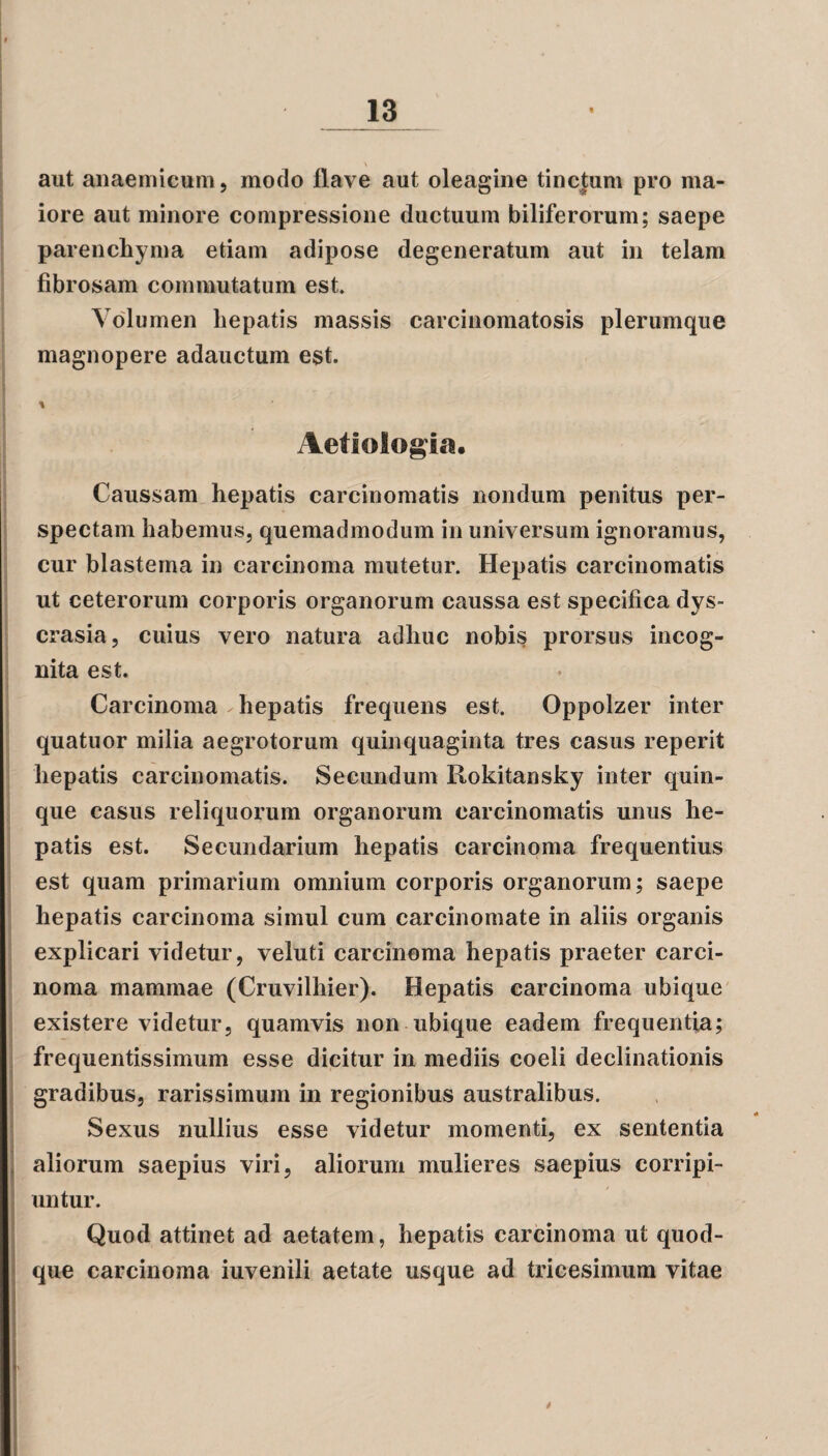 aut anaemicum, modo flave aut oleagine tincjum pro ma¬ iore aut minore compressione ductuum biliferorum; saepe parenchyma etiam adipose degeneratum aut in telam fibrosam commutatum est. Volumen hepatis massis carcinomatosis plerumque magnopere adauctum est. t Aetiologia. Caussam hepatis carcinomatis nondum penitus per¬ spectam habemus, quemadmodum in universum ignoramus, cur blastema in carcinoma mutetur. Hepatis carcinomatis ut ceterorum corporis organorum caussa est specifica dvs- crasia, cuius vero natura adhuc nobis prorsus incog¬ nita est. Carcinoma hepatis frequens est. Oppolzer inter quatuor milia aegrotorum quinquaginta tres casus reperit hepatis carcinomatis. Secundum Rokitansky inter quin¬ que casus reliquorum organorum carcinomatis unus he¬ patis est. Secundarium hepatis carcinoma frequentius est quam primarium omnium corporis organorum; saepe hepatis carcinoma simul cum carcinomate in aliis organis explicari videtur, veluti carcinoma hepatis praeter carci¬ noma mammae (Cruvilhier). Hepatis carcinoma ubique existere videtur, quamvis non ubique eadem frequentia; frequentissimum esse dicitur in mediis coeli declinationis gradibus, rarissimum in regionibus australibus. Sexus nullius esse videtur momenti, ex sententia aliorum saepius viri, aliorum mulieres saepius corripi¬ untur. Quod attinet ad aetatem, hepatis carcinoma ut quod¬ que carcinoma iuvenili aetate usque ad tricesimum vitae