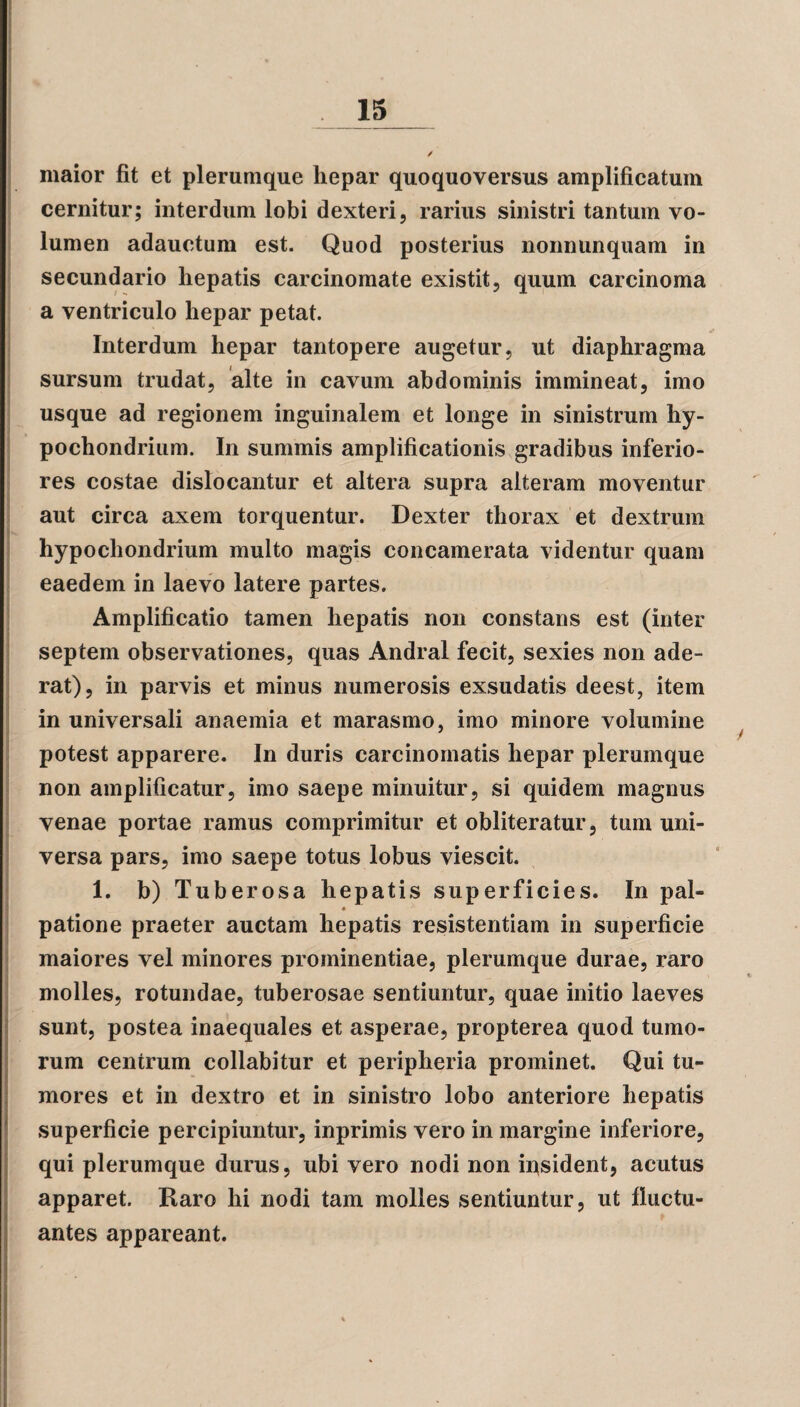 maior fit et plerumque hepar quoquoversus amplificatum cernitur; interdum lobi dexteri, rarius sinistri tantum vo¬ lumen adauctum est. Quod posterius nonnunquam in secundario hepatis carcinomate existit, quum carcinoma a ventriculo hepar petat. Interdum hepar tantopere augetur, ut diaphragma sursum trudat, alte in cavum abdominis immineat, imo usque ad regionem inguinalem et longe in sinistrum hy¬ pochondrium. In summis amplificationis gradibus inferio¬ res costae dislocantur et altera supra alteram moventur aut circa axem torquentur. Dexter thorax et dextrum hypochondrium multo magis concamerata videntur quam eaedem in laevo latere partes. Amplificatio tamen hepatis non constans est (inter septem observationes, quas Andral fecit, sexies non ade- rat), in parvis et minus numerosis exsudatis deest, item in universali anaemia et marasmo, imo minore volumine potest apparere. In duris carcinomatis hepar plerumque non amplificatur, imo saepe minuitur, si quidem magnus venae portae ramus comprimitur et obliteratur, tum uni¬ versa pars, imo saepe totus lobus viescit. 1. b) Tuberosa hepatis superficies. In pal- ♦ patione praeter auctam hepatis resistentiam in superficie maiores vel minores prominentiae, plerumque durae, raro molles, rotundae, tuberosae sentiuntur, quae initio laeves sunt, postea inaequales et asperae, propterea quod tumo¬ rum centrum eollabitur et peripheria prominet. Qui tu¬ mores et in dextro et in sinistro lobo anteriore hepatis superficie percipiuntur, inprimis vero in margine inferiore, qui plerumque durus, ubi vero nodi non insident, acutus apparet. Raro hi nodi tam molles sentiuntur, ut fluctu¬ antes appareant.