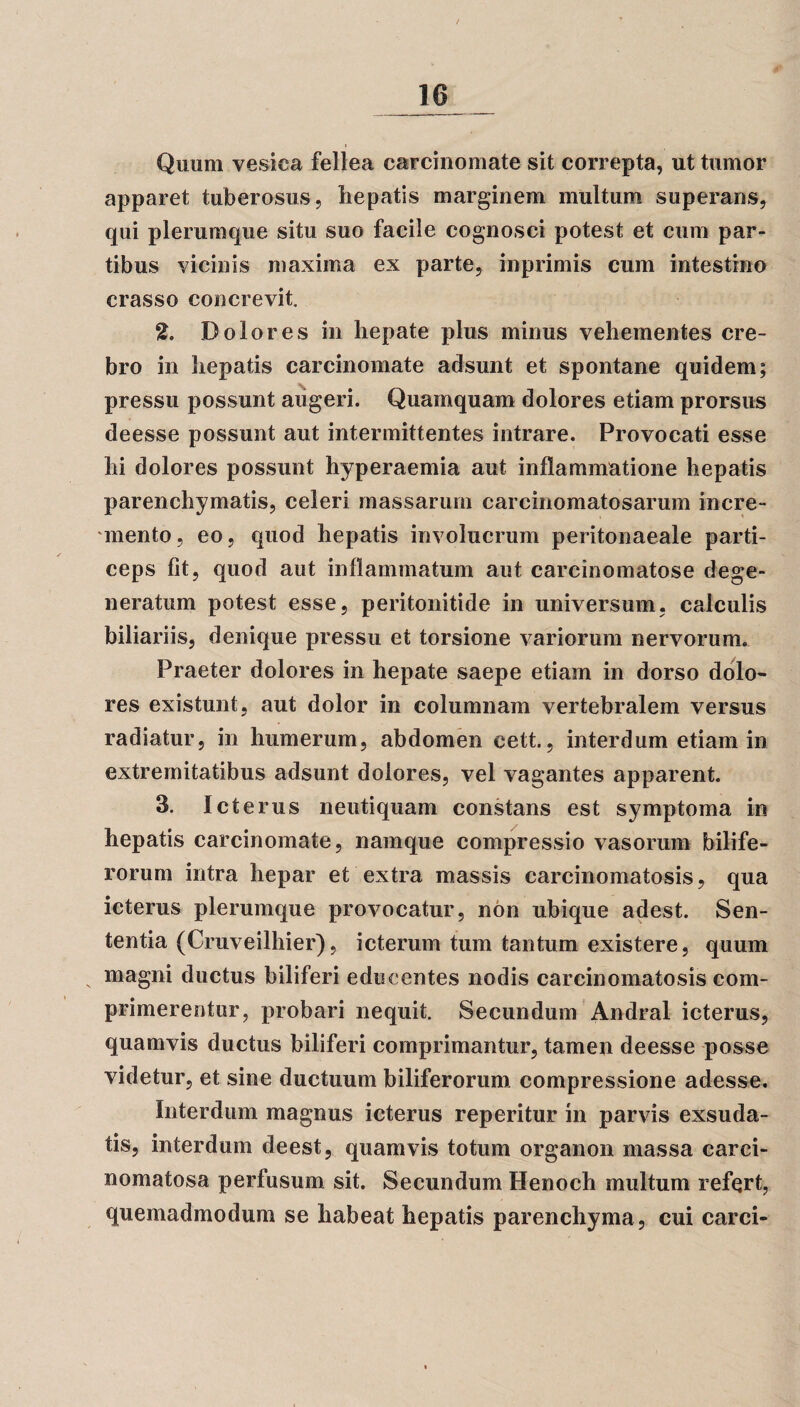 Quum vesica fellea carcinomate sit correpta, ut tumor apparet tuberosus, hepatis marginem multum superans, qui plerumque situ suo facile cognosci potest et cum par¬ tibus vicinis maxima ex parte, inprimis cum intestino crasso concrevit. 2. Dolores in hepate plus minus vehementes cre¬ bro in hepatis carcinomate adsunt et spontane quidem; pressu possunt augeri. Quamquam dolores etiam prorsus deesse possunt aut intermittentes intrare. Provocati esse hi dolores possunt hyperaemia aut inflammatione hepatis parenchymatis, celeri massarum carcinomatosarum incre¬ mento, eo, quod hepatis involucrum peritonaeale parti¬ ceps fit, quod aut inflammatum aut carcinomatose dege¬ neratum potest esse, peritonitide in universum, calculis biliariis, denique pressu et torsione variorum nervorum. Praeter dolores in hepate saepe etiam in dorso dolo¬ res existunt, aut dolor in columnam vertebralem versus radiatur, in humerum, abdomen cett., interdum etiam in extremitatibus adsunt dolores, vel vagantes apparent. 3. Icterus neutiquam constans est symptoma in hepatis carcinomate, namque compressio vasorum bilife¬ rorum intra hepar et extra massis carcinomatosis, qua icterus plerumque provocatur, non ubique adest. Sen¬ tentia (Cruveilhier), icterum tum tantum existere, quum magni ductus biliferi educentes nodis carcinomatosis com¬ primerentur, probari nequit. Secundum Andral icterus, quamvis ductus biliferi comprimantur, tamen deesse posse videtur, et sine ductuum biliferorum compressione adesse. Interdum magnus icterus reperitur in parvis exsuda¬ tis, interdum deest, quamvis totum organon massa carci- nomatosa perfusum sit. Secundum Henoch multum refert, quemadmodum se habeat hepatis parenchyma, cui carci-