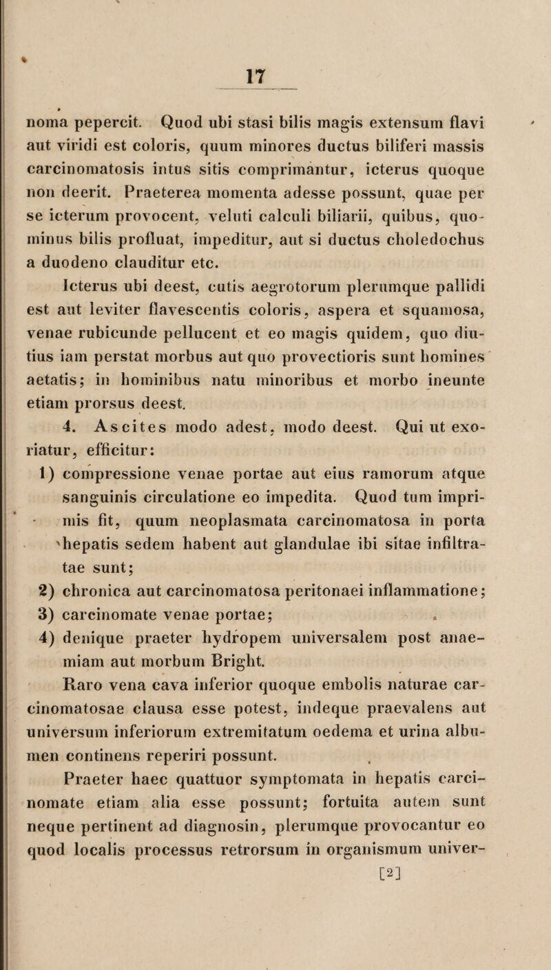 noma pepercit. Quod ubi stasi bilis magis extensum flavi aut viridi est coloris, quum minores ductus biliferi massis \ carcinomatosis intus sitis comprimantur, icterus quoque non deerit. Praeterea momenta adesse possunt, quae per se icterum provocent, veluti calculi biliarii, quibus, quo¬ minus bilis profluat, impeditur, aut si ductus choledochus a duodeno clauditur etc. Icterus ubi deest, cutis aegrotorum plerumque pallidi est aut leviter flavescentis coloris, aspera et squamosa, venae rubicunde pellucent et eo magis quidem, quo diu¬ tius iam perstat morbus aut quo provectioris sunt homines aetatis; in hominibus natu minoribus et morbo ineunte etiam prorsus deest. 4. Ascites modo adest, modo deest. Qui ut exo¬ riatur, efficitur: 1) compressione venae portae aut eius ramorum atque sanguinis circulatione eo impedita. Quod tum impri¬ mis fit, quum neoplasmata carcinomatosa in porta 'hepatis sedem habent aut glandulae ibi sitae infiltra- tae sunt; 2) chronica aut carcinomatosa peritonaei inflammatione; 3) carcinomate venae portae; 4) denique praeter hydropem universalem post anae¬ miam aut morbum Bright. Raro vena cava inferior quoque embolis naturae car- cinomatosae clausa esse potest, indeque praevalens aut universum inferiorum extremitatum oedema et urina albu¬ men continens reperiri possunt. Praeter haec quattuor symptomata in hepatis carci¬ nomate etiam alia esse possunt; fortuita autem sunt neque pertinent ad diagnosin, plerumque provocantur eo quod localis processus retrorsum in organismum univer- [2]