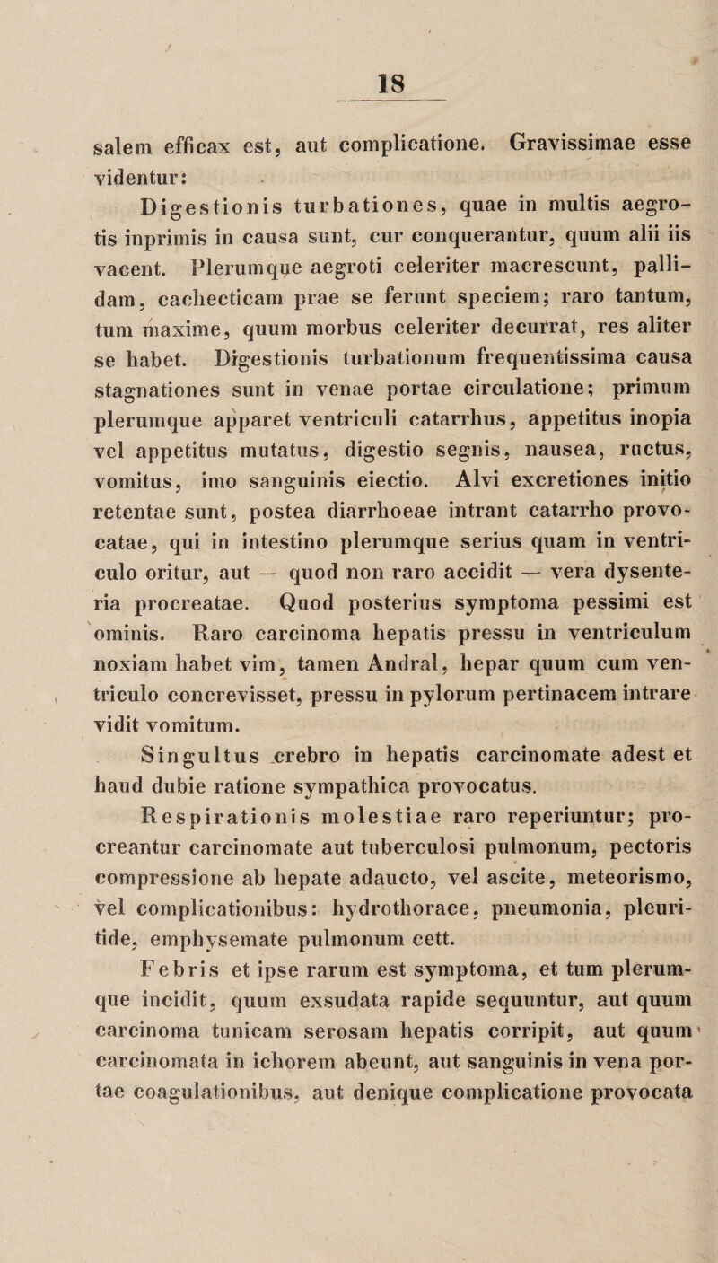 salem efficax est, aut complicatione. Gravissimae esse videntur: Digestionis turbationes, quae in multis aegro¬ tis inprimis in causa sunt, cur conquerantur, quum alii iis vacent. Plerumque aegroti celeriter macrescunt, palli¬ dam, cachecticam prae se ferunt speciem; raro tantum, tum maxime, quum morbus celeriter decurrat, res aliter se habet. Digestionis turbationum frequentissima causa stagnationes sunt in venae portae circulatione; primum plerumque apparet ventriculi catarrhus, appetitus inopia vel appetitus mutatus, digestio segnis, nausea, ructus, vomitus, imo sanguinis eiectio. Alvi excretiones initio retentae sunt, postea diarrhoeae intrant catarrho provo¬ catae, qui in intestino plerumque serius quam in ventri¬ culo oritur, aut — quod non raro accidit — vera dysente¬ ria procreatae. Quod posterius symptoma pessimi est ominis. Raro carcinoma hepatis pressu in ventriculum noxiam habet vim, tamen Andral, hepar quum cum ven¬ triculo concrevisset, pressu in pylorum pertinacem intrare vidit vomitum. Singultus .crebro in hepatis carcinomate adest et haud dubie ratione sympathica provocatus. Respirationis molestiae raro reperiuntur; pro¬ creantur carcinomate aut tuberculosi pulmonum, pectoris compressione ab hepate adaucto, vel ascite, meteorismo, vel complicationibus: hydrothorace, pneumonia, pleuri- tide, emphysemate pulmonum cett. Febris et ipse rarum est symptoma, et tum plerum¬ que incidit, quum exsudata rapide sequuntur, aut quum carcinoma tunicam serosam hepatis corripit, aut quum* carcinomata in ichorem abeunt, aut sanguinis in vena por¬ tae coagulationibus, aut denique complicatione provocata