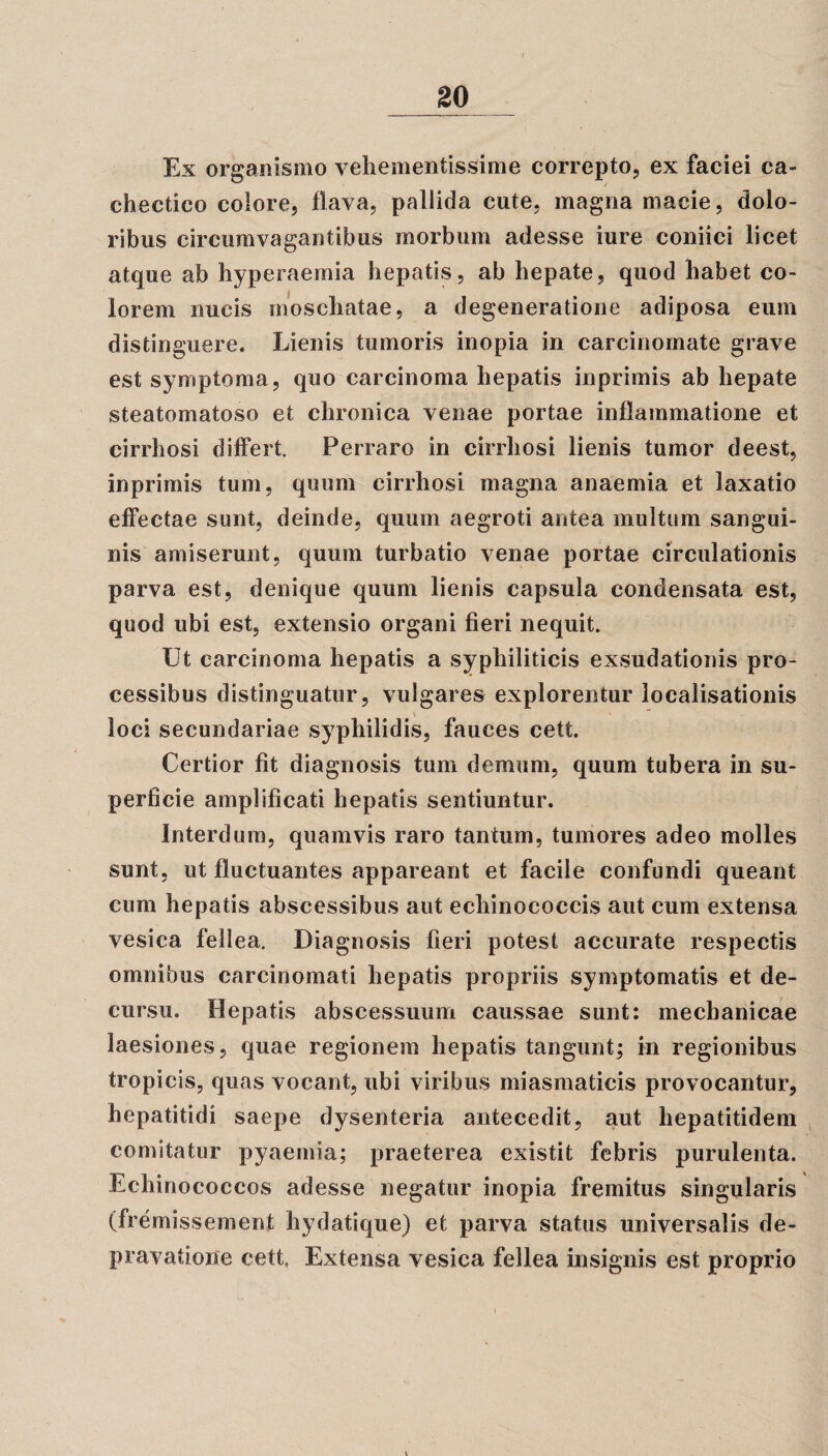 Ex organismo vehementissime correpto, ex faciei ca¬ chectico colore, flava, pallida cute, magna macie, dolo¬ ribus circumvagantibus morbum adesse iure coniici licet atque ab hyperaernia hepatis, ab hepate, quod habet co¬ lorem nucis moschatae, a degeneratione adiposa eum distinguere. Lienis tumoris inopia in carcinomate grave est symptoma, quo carcinoma hepatis inprimis ab hepate steatomatoso et chronica venae portae inflammatione et cirrhosi differt. Perraro in cirrhosi lienis tumor deest, inprimis tum, quum cirrhosi magna anaemia et laxatio effectae sunt, deinde, quum aegroti antea multum sangui¬ nis amiserunt, quum turbatio venae portae circulationis parva est, denique quum lienis capsula condensata est, quod ubi est, extensio organi fieri nequit. Ut carcinoma hepatis a syphiliticis ex,sudationis pro¬ cessibus distinguatur, vulgares explorentur localisationis loci secundariae syphilidis, fauces cett. Certior fit diagnosis tum demum, quum tubera in su¬ perficie amplificati hepatis sentiuntur. Interdum, quamvis raro tantum, tumores adeo molles sunt, ut fluctuantes appareant et facile confundi queant cum hepatis abscessibus aut echinococcis aut cum extensa vesica fellea. Diagnosis fieri potest accurate respectis omnibus carcinomati hepatis propriis symptomatis et de¬ cursu. Hepatis abscessuum caussae sunt: mechanicae laesiones, quae regionem hepatis tangunt; in regionibus tropicis, quas vocant, ubi viribus miasmaticis provocantur, hepatitidi saepe dysenteria antecedit, aut hepatitidem comitatur pyaemia; praeterea existit febris purulenta. Echinococcos adesse negatur inopia fremitus singularis (fremissement hydatique) et parva status universalis de¬ pravatione cett, Extensa vesica fellea insignis est proprio