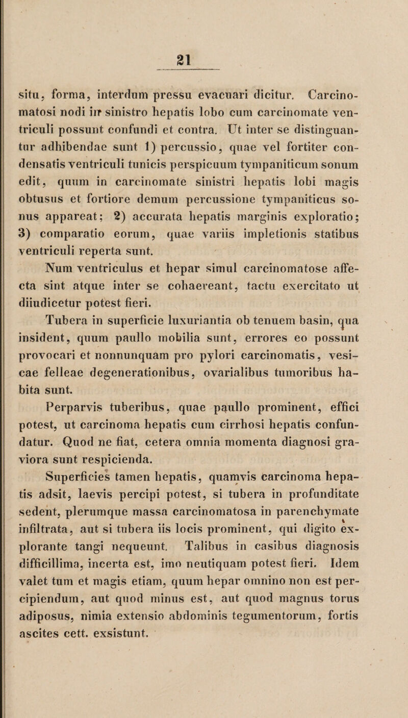 situ, forma, interdum pressu evacuari dicitur. Carcino- matosi nodi iir sinistro hepatis lobo cum carcinomate ven¬ triculi possunt confundi et contra. Ut inter se distinguan¬ tur adhibendae sunt 1) percussio, quae vel fortiter con¬ densatis ventriculi tunicis perspicuum tympaniticum sonum edit, quum in carcinomate sinistri hepatis lobi magis obtusus et fortiore demum percussione tympaniticus so¬ nus appareat; 2) accurata hepatis marginis exploratio; 3) comparatio eorum, quae variis impletionis statibus ventriculi reperta sunt Num ventriculus et hepar simul carcinomatose affe¬ cta sint atque inter se cohaereant, tactu exercitato ut diiudicetur potest fieri. insident, quum paullo mobilia sunt, errores eo possunt provocari et nonnunquam pro pylori carcinomatis, vesi¬ cae felleae degenerationibus, ovarialibus tumoribus ha¬ bita sunt. Perparvis tuberibus, quae paullo prominent, effici potest, ut carcinoma hepatis cum cirrhosi hepatis confun¬ datur. Quod ne fiat, cetera omnia momenta diagnosi gra¬ viora sunt respicienda. Superficies tamen hepatis, quamvis Carcinoma hepa¬ tis adsit, laevis percipi potest, si tubera in profunditate sedent, plerumque massa carcinomatosa in parenchymate infiltrata, aut si tubera iis locis prominent, qui digito ex¬ plorante tangi nequeunt. Talibus in casibus diagnosis difficillima, incerta est, imo neutiquam potest fieri. Idem valet tum et magis etiam, quum hepar omnino non est per¬ cipiendum, aut quod minus est, aut quod magnus torus adiposus, nimia extensio abdominis tegumentorum, fortis ascites cett. exsistunt. Tubera in superficie luxuriantia ob tenuem basin