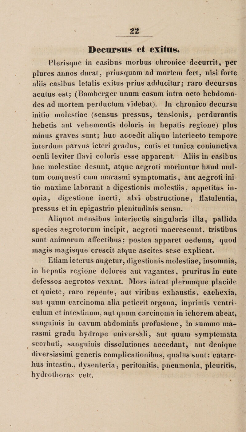 n Hecnrsiis et exitns. Plerisque in casibus morbus chronice decurrit, per plures annos durat, priusquam ad mortem fert, nisi forte aliis casibus letalis exitus prius adducitur; raro decursus acutus est; (Bamberger unum casum intra octo hebdoma¬ des ad mortem perductum videbat). In chronico decursu initio molestiae (sensus pressus, tensionis, perdurantis hebetis aut vehementis doloris in hepatis regione) plus minus graves sunt; huc accedit aliquo interiecto tempore interdum parvus icteri gradus, cutis et tunica coniunctiva oculi leviter flavi coloris esse apparent. Aliis in casibus hae molestiae desunt, atque aegroti moriuntur haud mul¬ tum conquesti cum marasmi symptomatis, aut aegroti ini¬ tio maxime laborant a digestionis molestiis, appetitus in¬ opia, digestione inerti, alvi obstructione, flatulentia, pressus et in epigastrio plenitudinis sensu. Aliquot mensibus interiectis singularis illa, pallida species aegrotorum incipit, aegroti macrescunt, tristibus sunt animorum affectibus; postea apparet oedema, quod magis magisque crescit atque ascites sese explicat. Etiam icterus augetur, digestionis molestiae, insomnia, in hepatis regione dolores aut vagantes, pruritus in cute defessos aegrotos vexant. Mors intrat plerumque placide et quiete, raro repente, aut viribus exhaustis, cachexia, aut quum carcinoma alia petierit organa, inprimis ventri¬ culum et intestinum, aut quum carcinoma in ichorem abeat, sanguinis in cavum abdominis profusione, in summo ma¬ rasmi gradu hydrope univers*ali, aut quum symptomata scorbuti, sanguinis dissolutiones accedant, aut denique diversissimi generis complicationibus, quales sunt: catarr- hus intestin., dysenteria, peritonitis, pneumonia, pleuritis, hydrothorax cett.