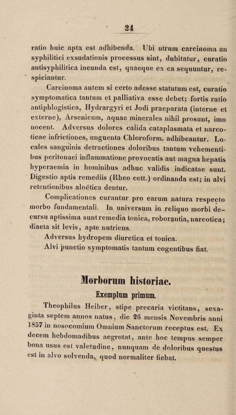 \ i ratio huic apta est adhibenda. Ubi utrum carcinoma an syphilitici exsudationis processus sint, dubitatur, curatio antisyphilitica ineunda est, quaeque ex ea sequuntur, re- spiciantur. Carcinoma autem si certo adesse statutum est, curatio symptomatica tantum et palliativa esse debet; fortis ratio antiphlogistica, Hydrargyri et Jodi praeparata (interne et externe), Arsenicum, aquae minerales nihil prosunt, imo nocent. Adversus dolores calida cataplasmata et narco¬ ticae infrictiones, unguenta Chloroform. adhibeantur. Lo¬ cales sanguinis detractiones doloribus tantum vehementi¬ bus peritonaei inflammatione provocatis aut magna hepatis hyperaemia in hominibus adhuc validis indicatae sunt. Digestio aptis remediis (Rheo cett.) ordinanda est; in alvi retentionibus aloetica dentur. Complicationes curantur pro earum natura respecto morbo fundamentali. In universum in reliquo morbi de¬ cursu aptissima suntremedia tonica, roborantia, narcotica; diaeta sit levis, apte nutriens. Adversus hydropem diuretica et tonica. Alvi punctio symptomatis tantum cogentibus fiat. Morborum historiae. Exemplum primum. Theophilus Heiber, stipe precaria victitans, sexa- ginfca septem annos natus, die 26 mensis Novembris anni 1857 in nosocomium Omnium Sanctorum receptus est. Ex decem hebdomadibus aegrotat, ante hoc tempus seinper bona usus est valetudine, nunquam de doloribus questus est in alvo solvenda, quod normaliter fiebat.