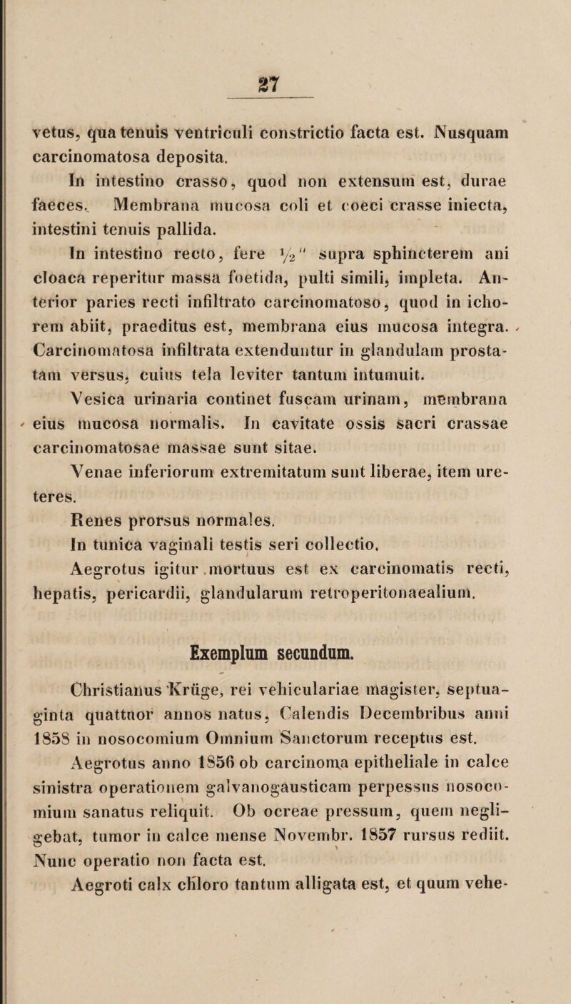 vetus, qua tenuis ventriculi constrictio facta est. Nusquam carcinomatosa deposita. In intestino crasso, quod non extensum est, durae faeces., Membrana mucosa coli et coeci crasse iniecta, intestini tenuis pallida. In intestino recto, fere y2 supra sphincterem ani cloaca reperitur massa foetida, pulti simili, impleta. An¬ terior paries recti infiltrato carcinomatoso, quod in icho- rem abiit, praeditus est, membrana eius mucosa integra. - Carcinomatosa infiltrata extenduntur in glandulam prosta¬ tam versus, cuius tela leviter tantum intumuit. Vesica urinaria continet fuscam urinam, membrana * eius mucosa normalis. In cavitate ossis sacri crassae carcinomatosae massae sunt sitae. Venae inferiorum extremitatum sunt liberae, item ure¬ teres. Renes prorsus normales. In tunica vaginali testis seri collectio. Aegrotus igitur mortuus est ex carcinomatis recti, hepatis, pericardii, glandularum relroperitonaealium, ' i Exemplum secundum. Christianus Kriige, rei vehiculariae magister, septua¬ ginta quattuor annos natus, Calendis Decembribus anni 1858 in nosocomium Omnium Sanctorum receptus est. Aegrotus anno 1856 ob carcinoma epitheliale in calce sinistra operationem galvanogausticam perpessus nosoco¬ mium sanatus reliquit. Ob ocreae pressum, quem negli- gebat, tumor in calce mense Novembr. 1857 rursus rediit. Nunc operatio non facta est. Aegroti calx chloro tantum alligata est, et quum vehe-