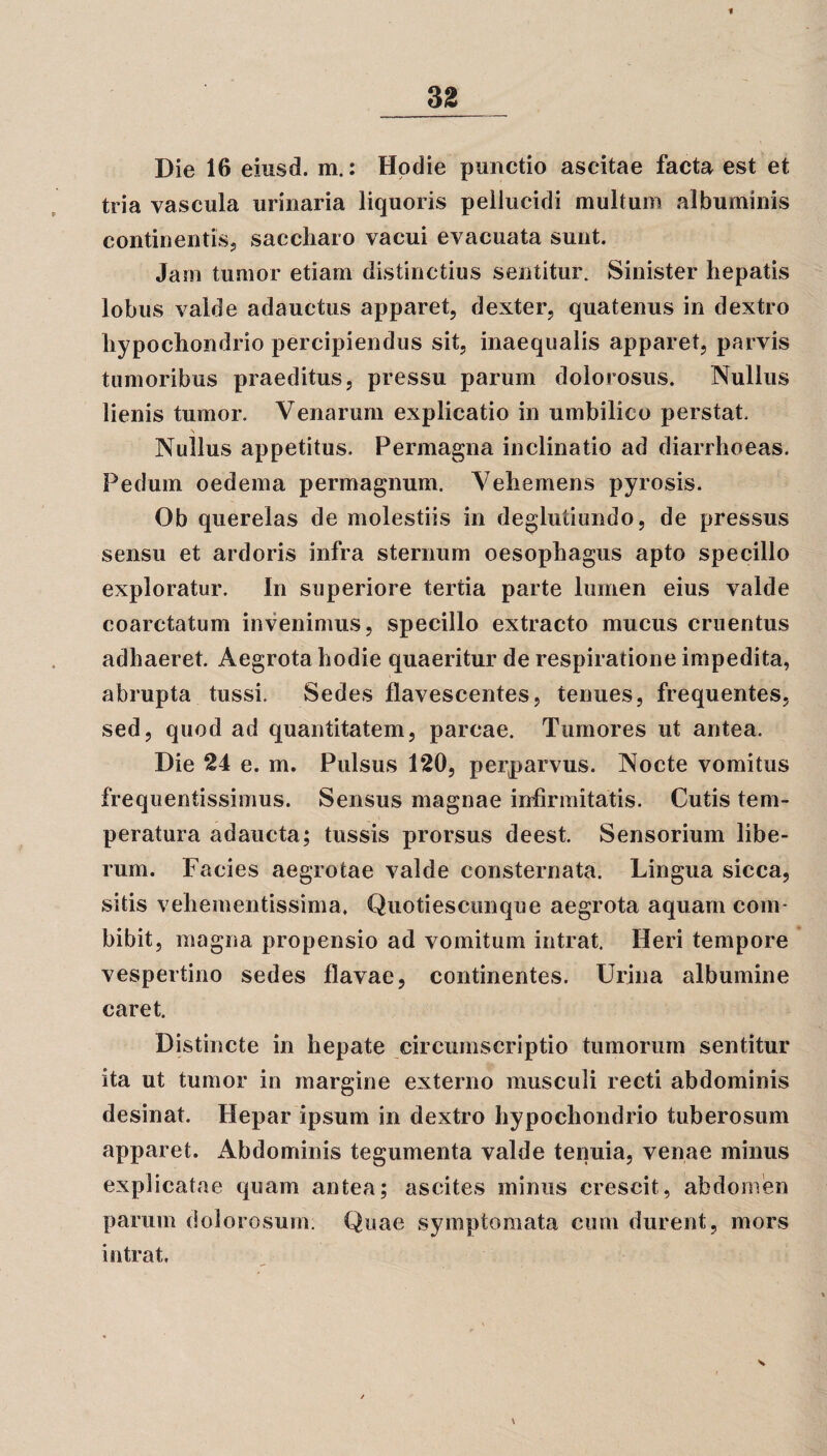 Die 16 eiusd. m.: Hodie punctio ascitae facta est et tria vascula urinaria liquoris pellucidi multum albuminis continentis, saccharo vacui evacuata sunt. Jam tumor etiam distinctius sentitur. Sinister hepatis lobus valde adauctus apparet, dexter, quatenus in dextro hypochondrio percipiendus sit, inaequalis apparet, parvis tumoribus praeditus, pressu parum dolorosus. Nullus lienis tumor. Venarum explicatio in umbilico perstat. \ i Nullus appetitus. Permagna inclinatio ad diarrhoeas. Pedum oedema permagnum. Vehemens pyrosis. Ob querelas de molestiis in deglutiundo, de pressus sensu et ardoris infra sternum oesophagus apto specillo exploratur. In superiore tertia parte lumen eius valde coarctatum invenimus, specillo extracto mucus cruentus adhaeret. Aegrota hodie quaeritur de respiratione impedita, abrupta tussi. Sedes flavescentes, tenues, frequentes, sed, quod ad quantitatem, parcae. Tumores ut antea. Die 24 e. m. Pulsus 120, perparvus. Nocte vomitus frequentissimus. Sensus magnae infirmitatis. Cutis tem¬ peratura adaucta; tussis prorsus deest. Sensorium libe¬ rum. Facies aegrotae valde consternata. Lingua sicca, sitis vehementissima, Quotiescunque aegrota aquam com¬ bibit, magna propensio ad vomitum intrat. Heri tempore vespertino sedes flavae, continentes. Urina albumine caret. Distincte in hepate circumscriptio tumorum sentitur ita ut tumor in margine externo musculi recti abdominis desinat. Hepar ipsum in dextro hypochondrio tuberosum apparet. Abdominis tegumenta valde tenuia, venae minus explicatae quam antea; ascites minus crescit, abdomen parum dolorosum. Quae symptomata cum durent, mors intrat.