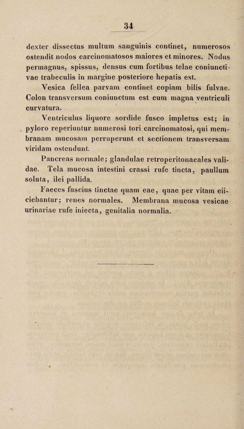 dexter dissectus multum sanguinis continet, numerosos ostendit nodos carcinomatosos maiores et minores. Nodus permagnus, spissus, densus cum fortibus telae coniuncti- vae trabeculis in margine posteriore hepatis est. Vesica fellea parvam continet copiam bilis fulvae. Colon transversum coniunctum est cum magna ventriculi ^ « curvatura. Ventriculus liquore sordide fusco impletus est; in pyloro reperiuntur numerosi tori carcinomatosi, qui mem¬ branam mucosam perruperunt et sectionem transversam viridam ostendunt. Pancreas normale; glandulae retroperitonaeales vali¬ dae. Tela mucosa intestini crassi rufe tincta, paullum soluta, ilei pallida. Faeces fuscius tinctae quam eae, quae per vitam eii- ciebantur; renes normales. Membrana mucosa vesicae urinariae rufe iniecta, genitalia normalia. 4