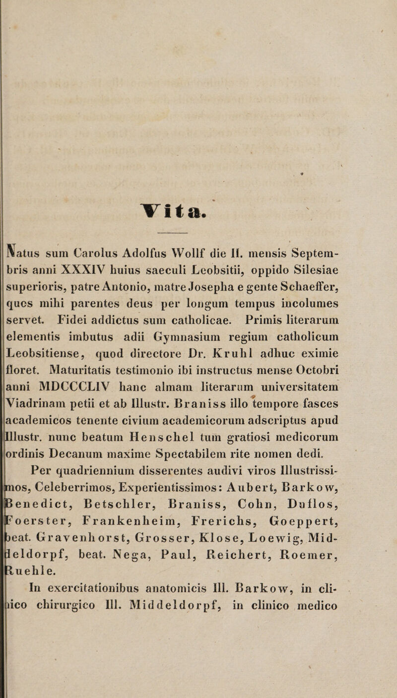 * Vita. Natus sum Carolus Adolfus Wollf die II. mensis Septem¬ bris anni XXXIV huius saeculi Leobsitii, oppido Silesiae superioris, patre Antonio, matre Josepha e gente Schaeffer, quos mihi parentes deus per longum tempus incolumes servet. Fidei addictus sum catholicae. Primis literarum elementis imbutus adii Gymnasium regium catholicum Leobsitiense, quod directore Dr. Kruhl adhuc eximie floret. Maturitatis testimonio ibi instructus mense Octobri anni MDCCCL1V hanc almam literarum universitatem Viadrinam petii et ab Illustr. Braniss illo tempore fasces academicos tenente civium academicorum adscriptus apud Illustr. nunc beatum Henschel tum gratiosi medicorum ordinis Decanum maxime Spectabilem rite nomen dedi. Per quadriennium disserentes audivi viros Illustrissi- os, Celeberrimos, Experientissimos: Aubert, Barkow, penedict, Betschler, Braniss, Cohn, Du flos, Foerster, Frankenheim, Frerichs, Goeppert, jeat. Gravenhorst, Grosser, Klose, Loewig, Mid- leldorpf, beat. Nega, Paul, Reichert, Roemer, ^uelil e. In exercitationibus anatomicis 111. Barkow, in cli-