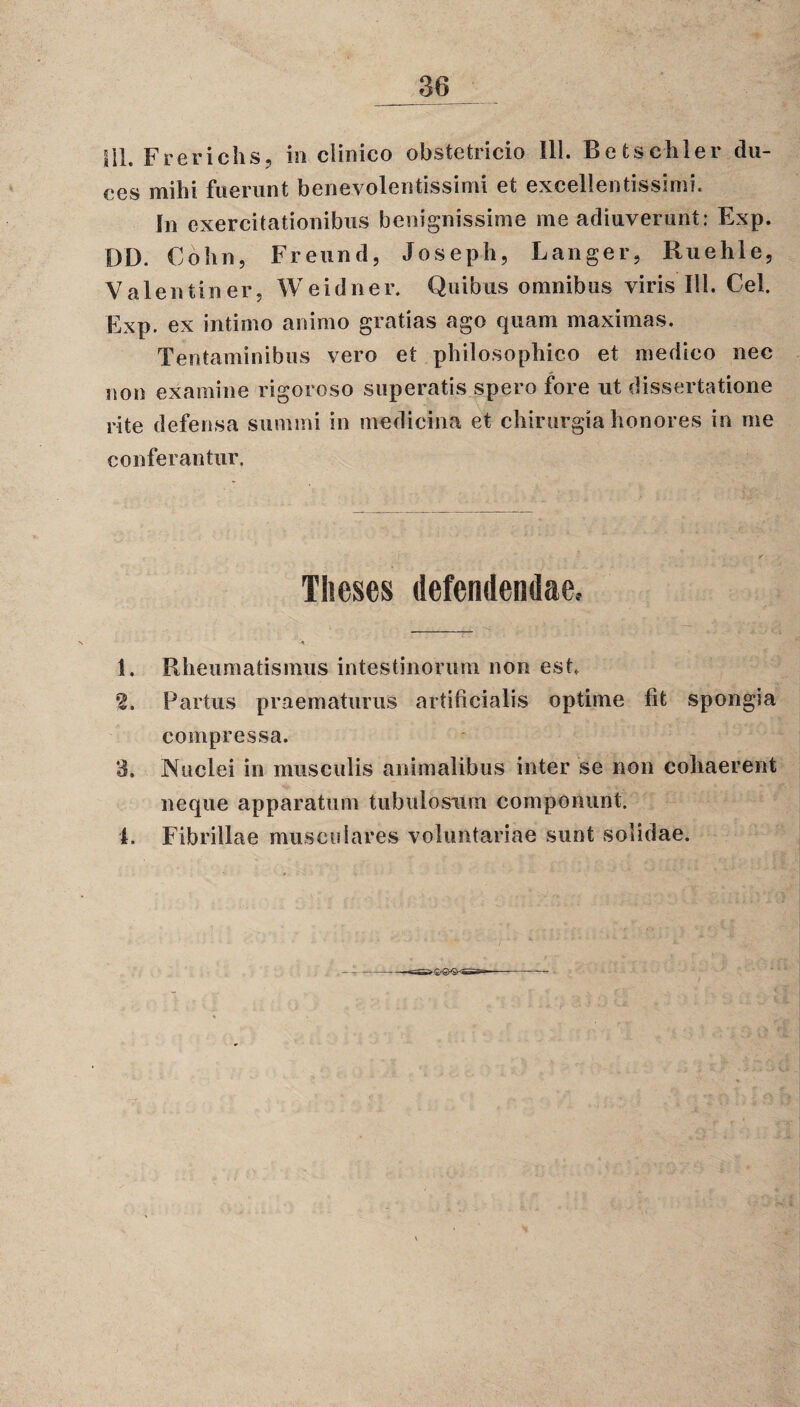 36 III. Frerichs, in clinico obstetricio 111. Betschler du¬ ces mihi fuerunt benevolentissimi et excellentissimi. In exercitationibus benignissime me adiuverunt: Exp. DD. Cohn, Freund, Joseph, Langer, Ruehle? Valentiner, Weidner. Quibus omnibus viris 111. Cei. Exp. ex intimo animo gratias ago quam maximas. Tentaminibus vero et philosophico et medico nec non examine rigoreso superatis spero fore ut dissertatione rite defensa summi in medicina et chirurgia honores in me conferantur. Theses defendendae.- 1. Rheumatismus intestinorum non est. 2. Partus praematurus artificialis optime fit spongia compressa. 3. Nuclei in musculis animalibus inter se non cohaerent neque apparatum tubulosum componunt.