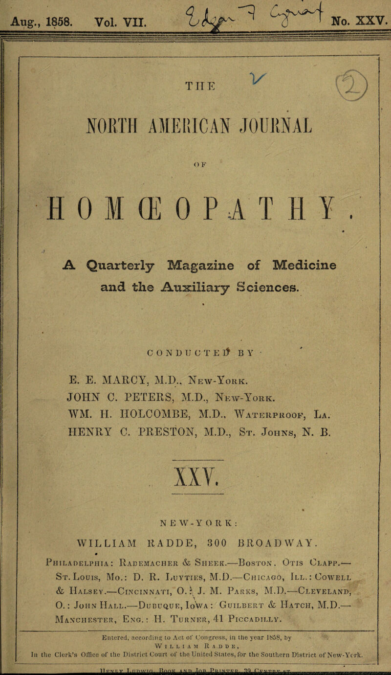 HOMEOPATHY A Quarterly Magazine of Medicine and the Auxiliary Sciences. CONDUCT Elt BY E. E. MARCY, M.D., New-York. JOHN C. PETERS, M.D., New-York. WM. H. HOLCOMBE, M.D., Waterproof, La. HENRY C. PRESTON, M.D., St. Johns, N. B. NEW-YO R K : WILLIAM RADDE, 300 BROADWAY. Philadelphia: Rademacher & Sheer.—Boston. Otis Clapp.— i St. Louis, Mo.: D. R. Luytxes, M.D.—Chicago, III.: Cowell & Halsey.-—Cincinnati, O.*1 J. M. Parks, M.D.—Cleveland, 't ' O.: John Hall.—Dubuque, Iq'wa: Guilbert & Hatch, M.D.—- Manchester, Eng.: H. Turner, 41 Piccadilly. Entered, according to Act of Congress, in the year 1858, by William Radde, In the Clerk’s Office of the District Court of the United States, for the Southern District of New-Ycrk. T.nnwm. Rook ann Inn n aLfiffiBttflft.Hii