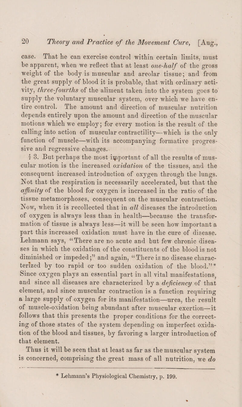 case. That he can exercise control within certain limits, must be apparent, when we reflect that at least one-half of the gross weight of the body is muscular and areolar tissue; and from the great supply of blood it is probable, that with ordinary acti¬ vity, three-fourths of the aliment taken into the system goes to supply the voluntary muscular system, over which we have en¬ tire control. The amount and direction of muscular nutrition depends entirely upon the amount and direction of the muscular motions which we employ; for every motion is the result of the calling into action of muscular contractility—which is the only function of muscle—with its accompanying formative progres¬ sive and regressive changes. § 8. But perhaps the most important of all the results of mus¬ cular motion is the increased oxidation of the tissues, and the consequent increased introduction of oxygen through the lungs. Not that the respiration is necessarily accelerated, but that the affinity of the blood for oxygen is increased in the ratio of the tissue metamorphoses, consequent on the muscular contraction. Now, when it is recollected that in all diseases the introduction of oxygen is always less than in health—because the transfor¬ mation of tissue is always less—it will be seen how important a part this increased oxidation must have in the cure of disease. Lehmann says, u There are no acute and but few chronic disea¬ ses in which the oxidation of the constituents of the blood is not diminished or impeded;” and again, “ There is no disease charac¬ terized by too rapid or too sudden oxidation of the blood.” * Since oxygen plays an essential part in all vital manifestations^ and since all diseases are characterized by a deficiency of that element, and since muscular contraction is a function requiring a large supply of oxygen for its manifestation—urea, the result of muscle-oxidation being abundant after muscular exertion—it follows that this presents the proper conditions for the correct¬ ing of those states of the system depending on imperfect oxida¬ tion of the blood and tissues, by favoring a larger introduction of that element. Thus it will be seen that at least as far as the muscular system is concerned, comprising the great mass of all nutrition, we do * Lehmann’s Physiological Chemistry, p. 199.