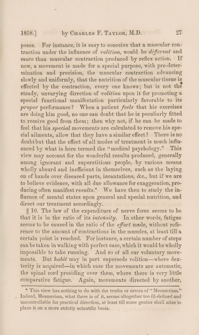 poses. For instance, it is easy to conceive that a muscular con¬ traction under the influence of volition, would be different and more than muscular contraction produced by reflex action. If now, a movement is made for a special purpose, with pre-deter¬ mination and precision, the muscular contraction advancing slowly and uniformly, that the nutrition of the muscular tissue is effected by the contraction, every one knows; but is not the steady, unvarying direction of volition upon it for promoting a special functional manifestation particularly favorable to its 'proper performance? When a patient feels that his exercises are doing him good, no one can doubt that he is peculiarly fitted to receive good from them; then why not, if he can be made to feel that his special movements are calculated to remove his spe¬ cial ailments, allow that they have a similar effect? There is no doubt but that the effect of all modes of treatment is much influ¬ enced by what is here termed the “medical psychology.” This view may account for the wonderful results produced, generally among ignorant and superstitious people, by various means wholly absurd and inefficient in themselves, such as the laying on of hands over diseased parts, incantations. &c., but if we are to believe evidence, with all due allowance for exaggeration, pro¬ ducing often manifest results* We have then to study the in¬ fluence of mental states upon general and special nutrition, and direct our treatment accordingly. § 10. The law of the expenditure of nerve force seems to be that it is in the ratio of its intensity. In other words, fatigue seems to be caused in the ratio of the effort made, without refe¬ rence to the amount of contractions in the muscles, at least till a certain point is reached. For instance, a certain number of steps can be taken in walking with perfect ease, which it would be wholly impossible to take running. And so of all our voluntary move¬ ments. But habit may in part supersede volition—where dex¬ terity is acquired—in which case the movements are automatic, the spinal cord presiding over them, where there is very little comparative fatigue. Again, movements directed by another, * This view has nothing to do with the truths or errors of “ Mesmerism.” Indeed, Mesmerism, what there is of it, seems altogether too ill-defined and uncontrollable for practical direction, at least till some genius shall arise to place it on a more strictly scientific basis.