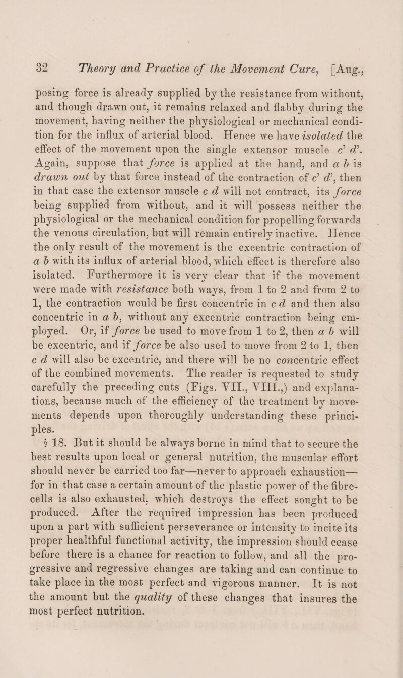 posing force is already supplied by the resistance from without, and though drawn out. it remains relaxed and flabby during the movement, having neither the physiological or mechanical condi¬ tion for the influx of arterial blood. Hence wre have isolated the effect of the movement upon the single extensor muscle c’ d\ Again, suppose that force is applied at the hand, and a b is draivn out by that force instead of the contraction of c’ d\ then in that case the extensor muscle c d will not contract, its force being supplied from without, and it will possess neither the physiological or the mechanical condition for propelling forwards the venous circulation, but will remain entirely inactive. Hence the only result of the movement is the excentric contraction of a h with its influx of arterial blood, which effect is therefore also isolated. Furthermore it is very clear that if the movement were made with resistance both ways, from 1 to 2 and from 2 to 1, the contraction would be first concentric in c d and then also concentric in a b, without any excentric contraction being em¬ ployed. Or, if force be used to move from 1 to 2, then a b will be excentric, and if force be also used to move from 2 to 1, then c d will also be excentric, and there will be no concentric effect of the combined movements. The reader is requested to study carefully the preceding cuts (Figs. VII., VIII.,) and explana¬ tions, because much of the efficiency of the treatment by move¬ ments depends upon thoroughly understanding these princi¬ ples. § 18. But it should be always borne in mind that to secure the best results upon local or general nutrition, the muscular effort should never be carried too far—never to approach exhaustion— for in that case a certain amount of the plastic power of the fibre- cells is also exhausted, which destroys the effect sought to be produced. After the required impression has been produced upon a part with sufficient perseverance or intensity to incite its proper healthful functional activity, the impression should cease before there is a chance for reaction to follow, and all the pro¬ gressive and regressive changes are taking and can continue to take place in the most perfect and vigorous manner. It is not the amount but the quality of these changes that insures the most perfect nutrition.