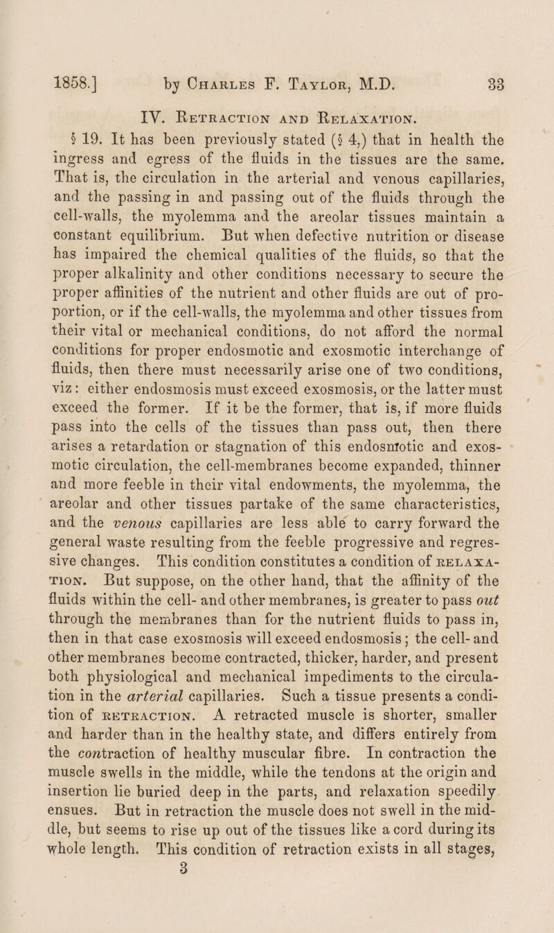 IY. Retraction and Relaxation. § 19. It has been previously stated (§ 4,) that in health the ingress and egress of the fluids in the tissues are the same. That is, the circulation in the arterial and venous capillaries, and the passing in and passing out of the fluids through the cell-walls, the myolemma and the areolar tissues maintain a constant equilibrium. But when defective nutrition or disease has impaired the chemical qualities of the fluids, so that the proper alkalinity and other conditions necessary to secure the proper affinities of the nutrient and other fluids are out of pro¬ portion, or if the cell-walls, the myolemma and other tissues from their vital or mechanical conditions, do not afford the normal conditions for proper endosmotic and exosmotic interchange of fluids, then there must necessarily arise one of two conditions, viz: either endosmosis must exceed exosmosis, or the latter must exceed the former. If it be the former, that is, if more fluids pass into the cells of the tissues than pass out, then there arises a retardation or stagnation of this endosmotic and exos¬ motic circulation, the cell-membranes become expanded, thinner and more feeble in their vital endowments, the myolemma, the areolar and other tissues partake of the same characteristics, and the venous capillaries are less able to carry forward the general waste resulting from the feeble progressive and regres¬ sive changes. This condition constitutes a condition of relaxa¬ tion. But suppose, on the other hand, that the affinity of the fluids within the cell- and other membranes, is greater to pass out through the membranes than for the nutrient fluids to pass in, then in that case exosmosis will exceed endosmosis ; the cell- and other membranes become contracted, thicker, harder, and present both physiological and mechanical impediments to the circula¬ tion in the arterial capillaries. Such a tissue presents a condi¬ tion of retraction. A retracted muscle is shorter, smaller and harder than in the healthy state, and differs entirely from the contraction of healthy muscular fibre. In contraction the muscle swells in the middle, while the tendons at the origin and insertion lie buried deep in the parts, and relaxation speedily ensues. But in retraction the muscle does not swell in the mid¬ dle, but seems to rise up out of the tissues like a cord during its whole length. This condition of retraction exists in all stages, 3