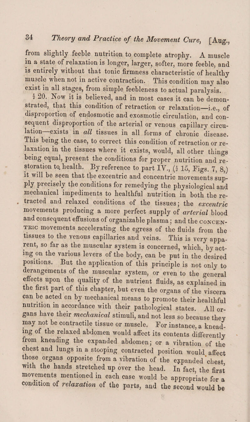 from slightly feeble nutrition to complete atrophy. A muscle in a state of relaxation is longer, larger, softer, more feeble, and is entirely without that tonic firmness characteristic of healthy muode when not in active contraction. This condition may also exist in all stages, from simple feebleness to actual paralysis. § 20. Now it is believed, and in most cases it can be demon¬ strated, that this condition of retraction or relaxation—i.e., of disproportion of endosmotic and exosmotic circulation, and con¬ sequent disproportion of the arterial or venous capillary circu¬ lation exists in all tissues in all forms of chronic disease. This being the case, to correct this condition of retraction or re¬ laxation in the tissues where it exists, would, all other things being equal, present the conditions for proper nutrition and re¬ storation to. health. By reference to part IV,, (§ 15, Figs. 7, 8,) it will be seen that the excentric and concentric movements sup¬ ply precisely the conditions for remedying the physiological and mechanical impediments to healthful nutrition in both the re- . tracted and relaxed conditions of the tissues; the excentric movements producing a more perfect supply of arterial blood and consequent effusions of organizable plasma; and the concen¬ tric movements accelerating the egress of the fluids from the tissues to the venous capillaries and veins. This is very appa¬ rent, so far as the muscular system is concerned, which, by act¬ ing on the various levers of the body, can be put in the desired positions. But the application of this principle is not only to derangements of the muscular system, or even to the general effects upon the quality of the nutrient fluids, as explained in the first part of this chapter, but even the organs of the viscera can be acted on by mechanical means to promote their healthful nutrition in accordance with their pathological states. All or¬ gans have their mechanical stimuli, and not less so because they may not be contractile tissue or muscle. For instance, a knead¬ ing of the relaxed abdomen would affect its contents differently from kneading the expanded abdomen; or a vibration of the chest and lungs in a stooping contracted position would affect those organs opposite from a vibration of the expanded ‘chest with the hands stretched up over the head. In fact the first movements mentioned in each case would be appropriate for a condition of relaxation of the parts, and the second would be